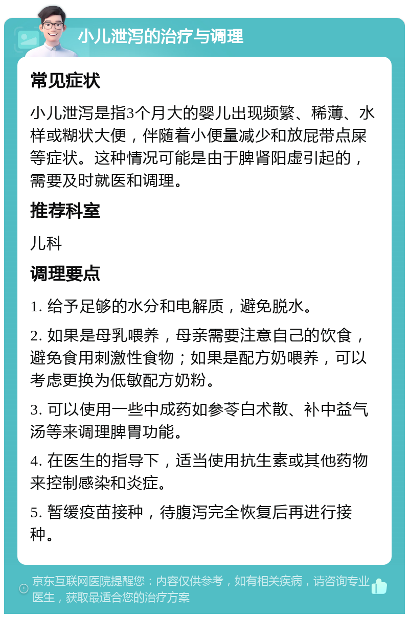 小儿泄泻的治疗与调理 常见症状 小儿泄泻是指3个月大的婴儿出现频繁、稀薄、水样或糊状大便，伴随着小便量减少和放屁带点屎等症状。这种情况可能是由于脾肾阳虚引起的，需要及时就医和调理。 推荐科室 儿科 调理要点 1. 给予足够的水分和电解质，避免脱水。 2. 如果是母乳喂养，母亲需要注意自己的饮食，避免食用刺激性食物；如果是配方奶喂养，可以考虑更换为低敏配方奶粉。 3. 可以使用一些中成药如参苓白术散、补中益气汤等来调理脾胃功能。 4. 在医生的指导下，适当使用抗生素或其他药物来控制感染和炎症。 5. 暂缓疫苗接种，待腹泻完全恢复后再进行接种。