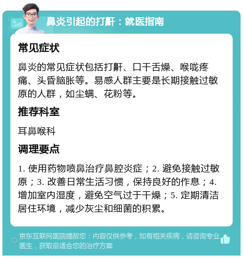 鼻炎引起的打鼾：就医指南 常见症状 鼻炎的常见症状包括打鼾、口干舌燥、喉咙疼痛、头昏脑胀等。易感人群主要是长期接触过敏原的人群，如尘螨、花粉等。 推荐科室 耳鼻喉科 调理要点 1. 使用药物喷鼻治疗鼻腔炎症；2. 避免接触过敏原；3. 改善日常生活习惯，保持良好的作息；4. 增加室内湿度，避免空气过于干燥；5. 定期清洁居住环境，减少灰尘和细菌的积累。