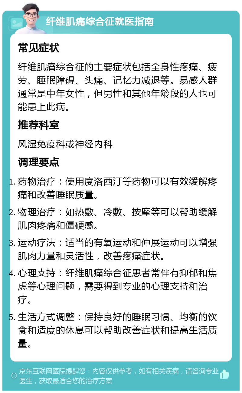 纤维肌痛综合征就医指南 常见症状 纤维肌痛综合征的主要症状包括全身性疼痛、疲劳、睡眠障碍、头痛、记忆力减退等。易感人群通常是中年女性，但男性和其他年龄段的人也可能患上此病。 推荐科室 风湿免疫科或神经内科 调理要点 药物治疗：使用度洛西汀等药物可以有效缓解疼痛和改善睡眠质量。 物理治疗：如热敷、冷敷、按摩等可以帮助缓解肌肉疼痛和僵硬感。 运动疗法：适当的有氧运动和伸展运动可以增强肌肉力量和灵活性，改善疼痛症状。 心理支持：纤维肌痛综合征患者常伴有抑郁和焦虑等心理问题，需要得到专业的心理支持和治疗。 生活方式调整：保持良好的睡眠习惯、均衡的饮食和适度的休息可以帮助改善症状和提高生活质量。