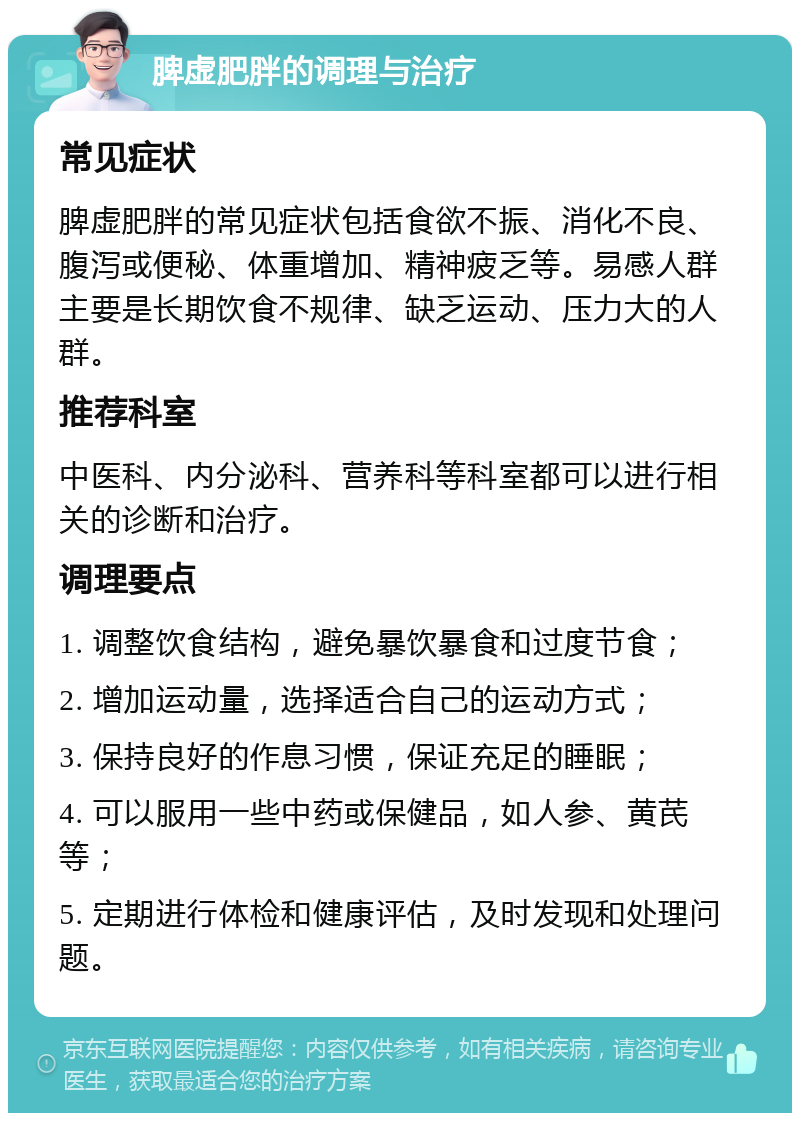 脾虚肥胖的调理与治疗 常见症状 脾虚肥胖的常见症状包括食欲不振、消化不良、腹泻或便秘、体重增加、精神疲乏等。易感人群主要是长期饮食不规律、缺乏运动、压力大的人群。 推荐科室 中医科、内分泌科、营养科等科室都可以进行相关的诊断和治疗。 调理要点 1. 调整饮食结构，避免暴饮暴食和过度节食； 2. 增加运动量，选择适合自己的运动方式； 3. 保持良好的作息习惯，保证充足的睡眠； 4. 可以服用一些中药或保健品，如人参、黄芪等； 5. 定期进行体检和健康评估，及时发现和处理问题。