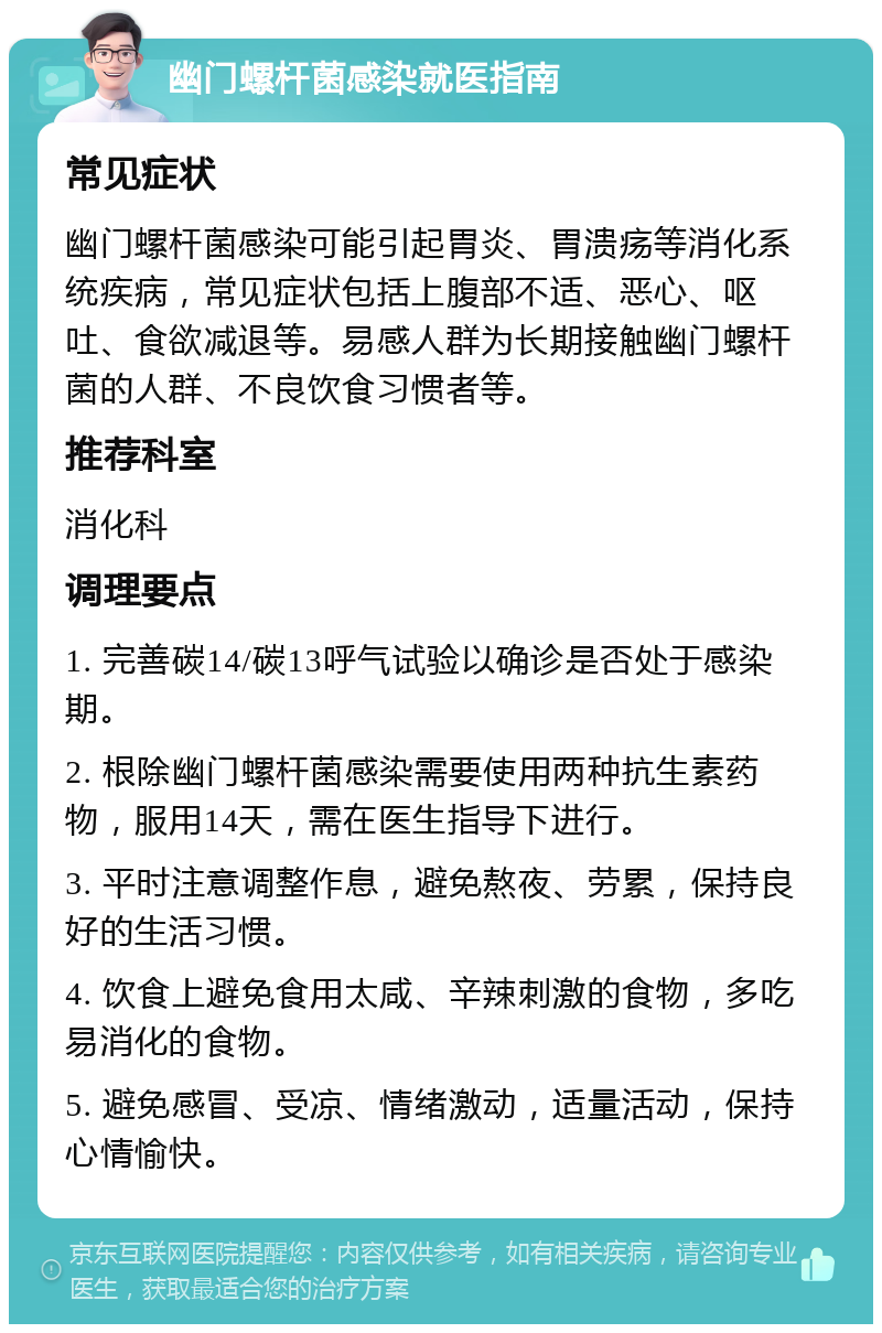 幽门螺杆菌感染就医指南 常见症状 幽门螺杆菌感染可能引起胃炎、胃溃疡等消化系统疾病，常见症状包括上腹部不适、恶心、呕吐、食欲减退等。易感人群为长期接触幽门螺杆菌的人群、不良饮食习惯者等。 推荐科室 消化科 调理要点 1. 完善碳14/碳13呼气试验以确诊是否处于感染期。 2. 根除幽门螺杆菌感染需要使用两种抗生素药物，服用14天，需在医生指导下进行。 3. 平时注意调整作息，避免熬夜、劳累，保持良好的生活习惯。 4. 饮食上避免食用太咸、辛辣刺激的食物，多吃易消化的食物。 5. 避免感冒、受凉、情绪激动，适量活动，保持心情愉快。