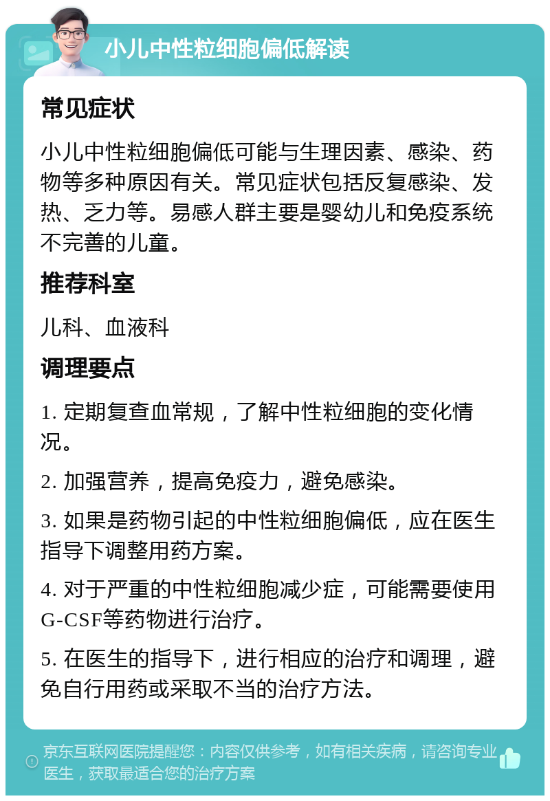 小儿中性粒细胞偏低解读 常见症状 小儿中性粒细胞偏低可能与生理因素、感染、药物等多种原因有关。常见症状包括反复感染、发热、乏力等。易感人群主要是婴幼儿和免疫系统不完善的儿童。 推荐科室 儿科、血液科 调理要点 1. 定期复查血常规，了解中性粒细胞的变化情况。 2. 加强营养，提高免疫力，避免感染。 3. 如果是药物引起的中性粒细胞偏低，应在医生指导下调整用药方案。 4. 对于严重的中性粒细胞减少症，可能需要使用G-CSF等药物进行治疗。 5. 在医生的指导下，进行相应的治疗和调理，避免自行用药或采取不当的治疗方法。