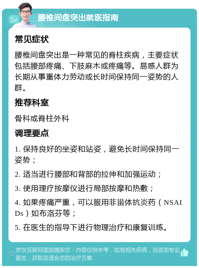 腰椎间盘突出就医指南 常见症状 腰椎间盘突出是一种常见的脊柱疾病，主要症状包括腰部疼痛、下肢麻木或疼痛等。易感人群为长期从事重体力劳动或长时间保持同一姿势的人群。 推荐科室 骨科或脊柱外科 调理要点 1. 保持良好的坐姿和站姿，避免长时间保持同一姿势； 2. 适当进行腰部和背部的拉伸和加强运动； 3. 使用理疗按摩仪进行局部按摩和热敷； 4. 如果疼痛严重，可以服用非甾体抗炎药（NSAIDs）如布洛芬等； 5. 在医生的指导下进行物理治疗和康复训练。