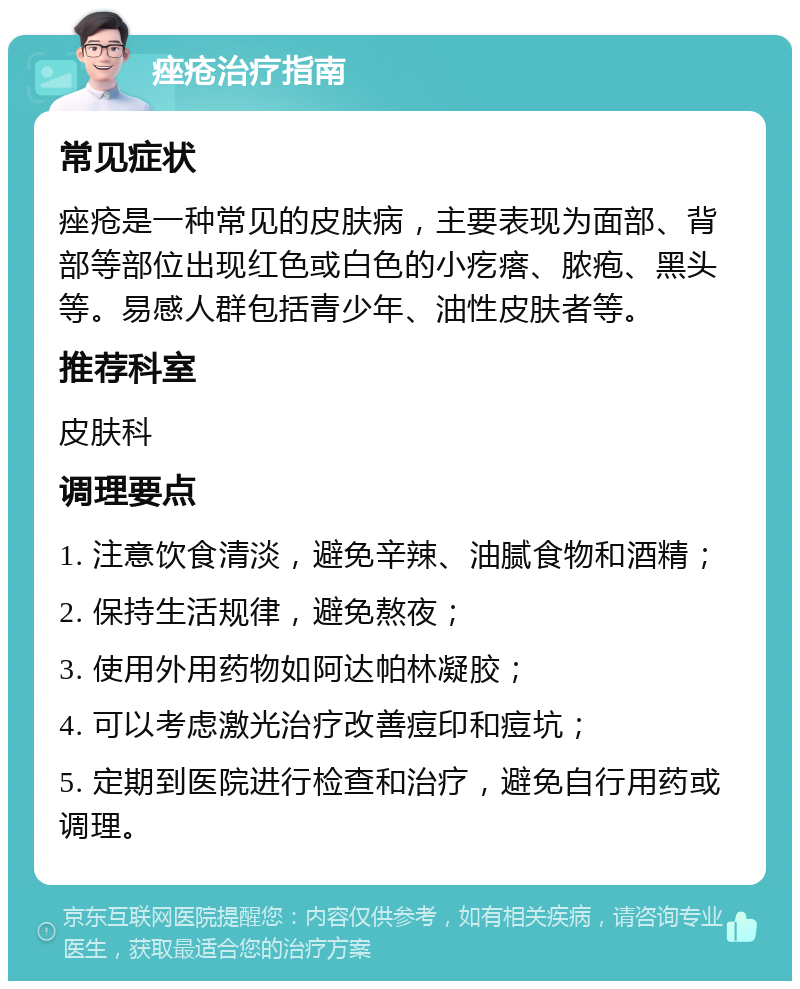 痤疮治疗指南 常见症状 痤疮是一种常见的皮肤病，主要表现为面部、背部等部位出现红色或白色的小疙瘩、脓疱、黑头等。易感人群包括青少年、油性皮肤者等。 推荐科室 皮肤科 调理要点 1. 注意饮食清淡，避免辛辣、油腻食物和酒精； 2. 保持生活规律，避免熬夜； 3. 使用外用药物如阿达帕林凝胶； 4. 可以考虑激光治疗改善痘印和痘坑； 5. 定期到医院进行检查和治疗，避免自行用药或调理。