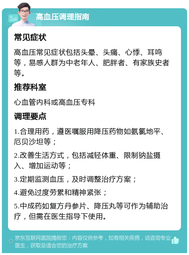 高血压调理指南 常见症状 高血压常见症状包括头晕、头痛、心悸、耳鸣等，易感人群为中老年人、肥胖者、有家族史者等。 推荐科室 心血管内科或高血压专科 调理要点 1.合理用药，遵医嘱服用降压药物如氨氯地平、厄贝沙坦等； 2.改善生活方式，包括减轻体重、限制钠盐摄入、增加运动等； 3.定期监测血压，及时调整治疗方案； 4.避免过度劳累和精神紧张； 5.中成药如复方丹参片、降压丸等可作为辅助治疗，但需在医生指导下使用。