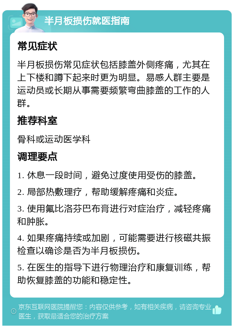 半月板损伤就医指南 常见症状 半月板损伤常见症状包括膝盖外侧疼痛，尤其在上下楼和蹲下起来时更为明显。易感人群主要是运动员或长期从事需要频繁弯曲膝盖的工作的人群。 推荐科室 骨科或运动医学科 调理要点 1. 休息一段时间，避免过度使用受伤的膝盖。 2. 局部热敷理疗，帮助缓解疼痛和炎症。 3. 使用氟比洛芬巴布膏进行对症治疗，减轻疼痛和肿胀。 4. 如果疼痛持续或加剧，可能需要进行核磁共振检查以确诊是否为半月板损伤。 5. 在医生的指导下进行物理治疗和康复训练，帮助恢复膝盖的功能和稳定性。