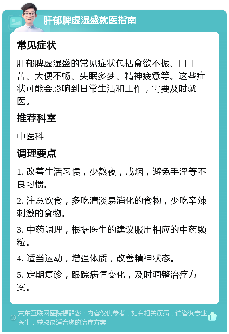 肝郁脾虚湿盛就医指南 常见症状 肝郁脾虚湿盛的常见症状包括食欲不振、口干口苦、大便不畅、失眠多梦、精神疲惫等。这些症状可能会影响到日常生活和工作，需要及时就医。 推荐科室 中医科 调理要点 1. 改善生活习惯，少熬夜，戒烟，避免手淫等不良习惯。 2. 注意饮食，多吃清淡易消化的食物，少吃辛辣刺激的食物。 3. 中药调理，根据医生的建议服用相应的中药颗粒。 4. 适当运动，增强体质，改善精神状态。 5. 定期复诊，跟踪病情变化，及时调整治疗方案。