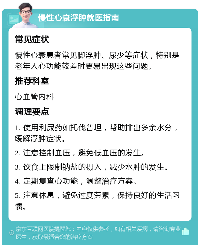 慢性心衰浮肿就医指南 常见症状 慢性心衰患者常见脚浮肿、尿少等症状，特别是老年人心功能较差时更易出现这些问题。 推荐科室 心血管内科 调理要点 1. 使用利尿药如托伐普坦，帮助排出多余水分，缓解浮肿症状。 2. 注意控制血压，避免低血压的发生。 3. 饮食上限制钠盐的摄入，减少水肿的发生。 4. 定期复查心功能，调整治疗方案。 5. 注意休息，避免过度劳累，保持良好的生活习惯。