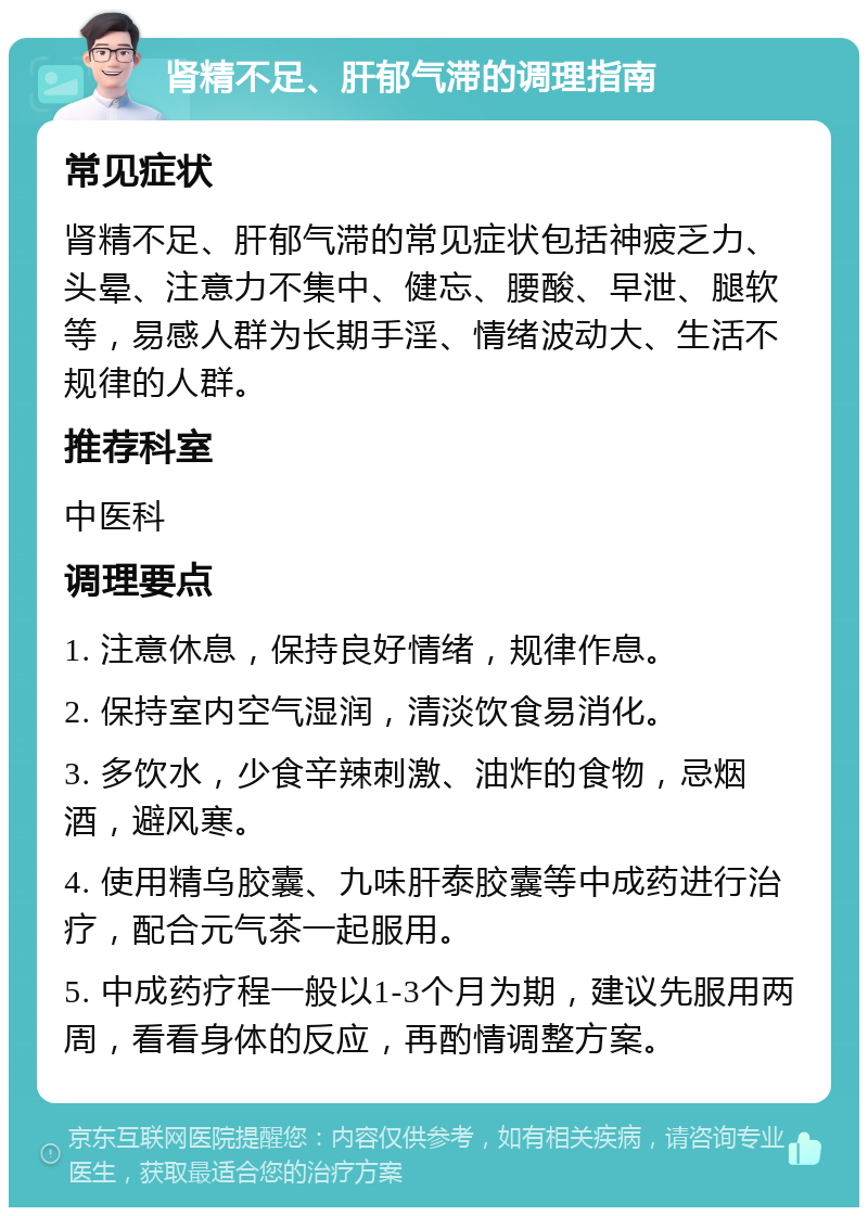 肾精不足、肝郁气滞的调理指南 常见症状 肾精不足、肝郁气滞的常见症状包括神疲乏力、头晕、注意力不集中、健忘、腰酸、早泄、腿软等，易感人群为长期手淫、情绪波动大、生活不规律的人群。 推荐科室 中医科 调理要点 1. 注意休息，保持良好情绪，规律作息。 2. 保持室内空气湿润，清淡饮食易消化。 3. 多饮水，少食辛辣刺激、油炸的食物，忌烟酒，避风寒。 4. 使用精乌胶囊、九味肝泰胶囊等中成药进行治疗，配合元气茶一起服用。 5. 中成药疗程一般以1-3个月为期，建议先服用两周，看看身体的反应，再酌情调整方案。