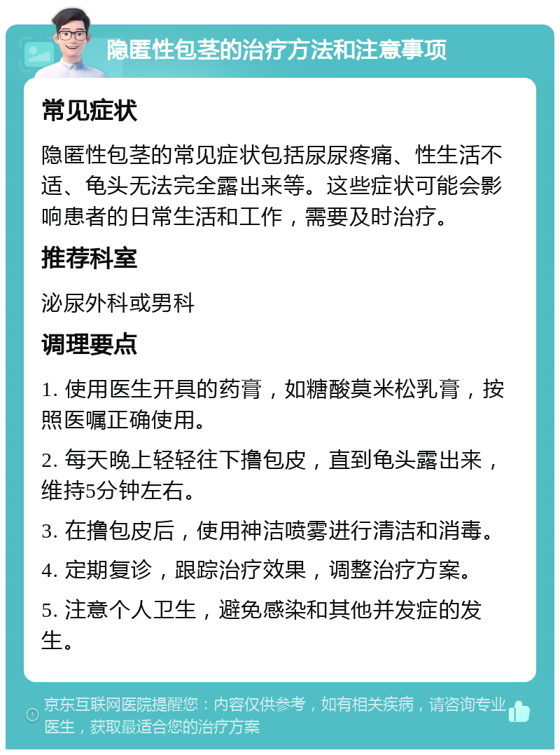 隐匿性包茎的治疗方法和注意事项 常见症状 隐匿性包茎的常见症状包括尿尿疼痛、性生活不适、龟头无法完全露出来等。这些症状可能会影响患者的日常生活和工作，需要及时治疗。 推荐科室 泌尿外科或男科 调理要点 1. 使用医生开具的药膏，如糖酸莫米松乳膏，按照医嘱正确使用。 2. 每天晚上轻轻往下撸包皮，直到龟头露出来，维持5分钟左右。 3. 在撸包皮后，使用神洁喷雾进行清洁和消毒。 4. 定期复诊，跟踪治疗效果，调整治疗方案。 5. 注意个人卫生，避免感染和其他并发症的发生。