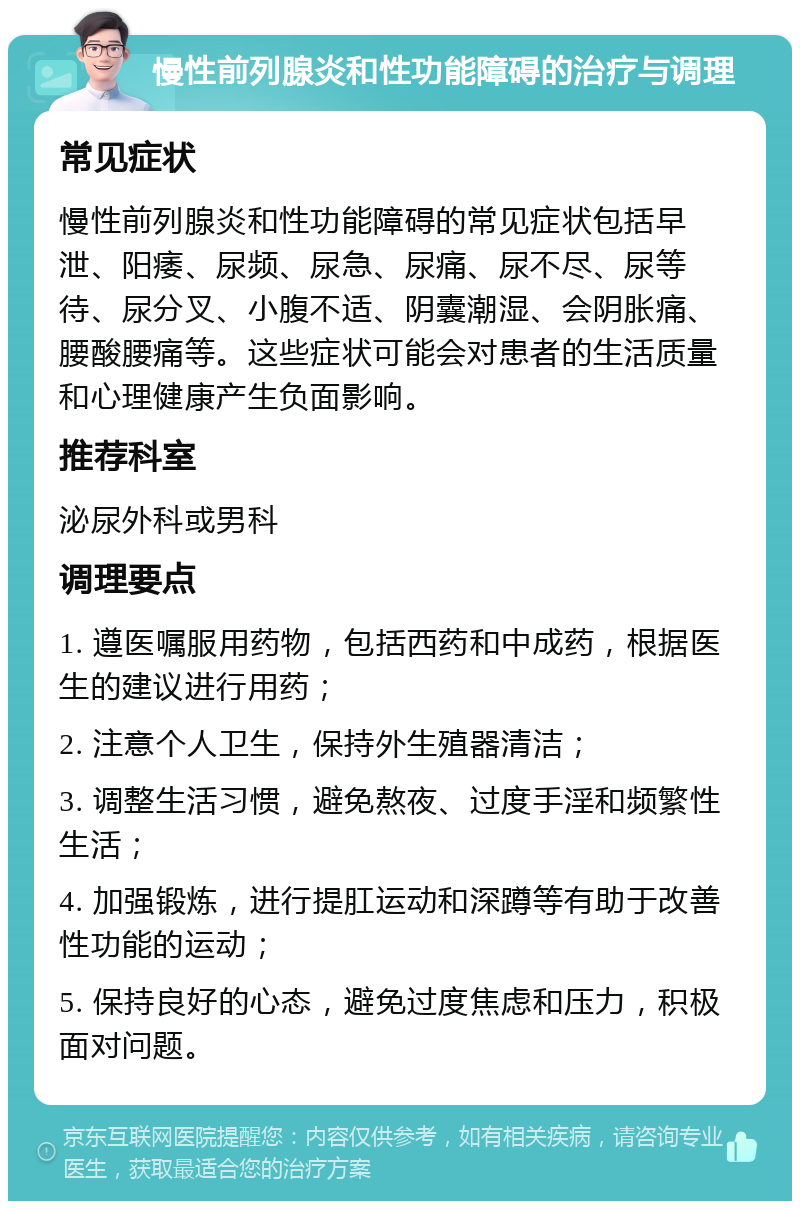 慢性前列腺炎和性功能障碍的治疗与调理 常见症状 慢性前列腺炎和性功能障碍的常见症状包括早泄、阳痿、尿频、尿急、尿痛、尿不尽、尿等待、尿分叉、小腹不适、阴囊潮湿、会阴胀痛、腰酸腰痛等。这些症状可能会对患者的生活质量和心理健康产生负面影响。 推荐科室 泌尿外科或男科 调理要点 1. 遵医嘱服用药物，包括西药和中成药，根据医生的建议进行用药； 2. 注意个人卫生，保持外生殖器清洁； 3. 调整生活习惯，避免熬夜、过度手淫和频繁性生活； 4. 加强锻炼，进行提肛运动和深蹲等有助于改善性功能的运动； 5. 保持良好的心态，避免过度焦虑和压力，积极面对问题。