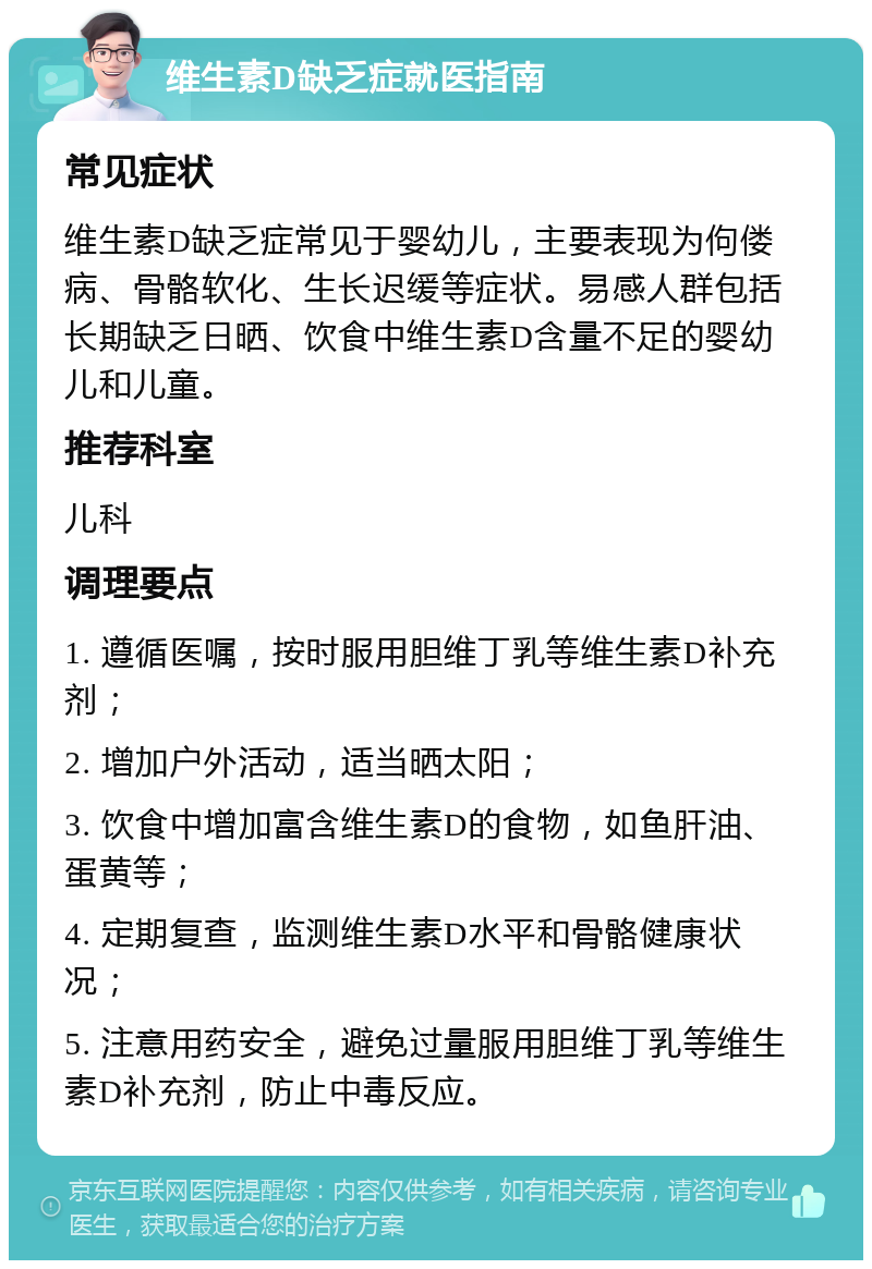 维生素D缺乏症就医指南 常见症状 维生素D缺乏症常见于婴幼儿，主要表现为佝偻病、骨骼软化、生长迟缓等症状。易感人群包括长期缺乏日晒、饮食中维生素D含量不足的婴幼儿和儿童。 推荐科室 儿科 调理要点 1. 遵循医嘱，按时服用胆维丁乳等维生素D补充剂； 2. 增加户外活动，适当晒太阳； 3. 饮食中增加富含维生素D的食物，如鱼肝油、蛋黄等； 4. 定期复查，监测维生素D水平和骨骼健康状况； 5. 注意用药安全，避免过量服用胆维丁乳等维生素D补充剂，防止中毒反应。