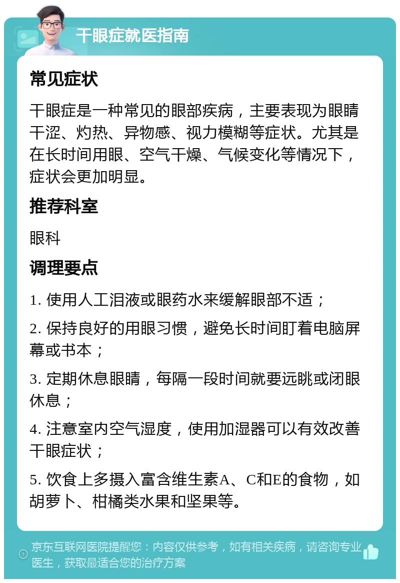 干眼症就医指南 常见症状 干眼症是一种常见的眼部疾病，主要表现为眼睛干涩、灼热、异物感、视力模糊等症状。尤其是在长时间用眼、空气干燥、气候变化等情况下，症状会更加明显。 推荐科室 眼科 调理要点 1. 使用人工泪液或眼药水来缓解眼部不适； 2. 保持良好的用眼习惯，避免长时间盯着电脑屏幕或书本； 3. 定期休息眼睛，每隔一段时间就要远眺或闭眼休息； 4. 注意室内空气湿度，使用加湿器可以有效改善干眼症状； 5. 饮食上多摄入富含维生素A、C和E的食物，如胡萝卜、柑橘类水果和坚果等。