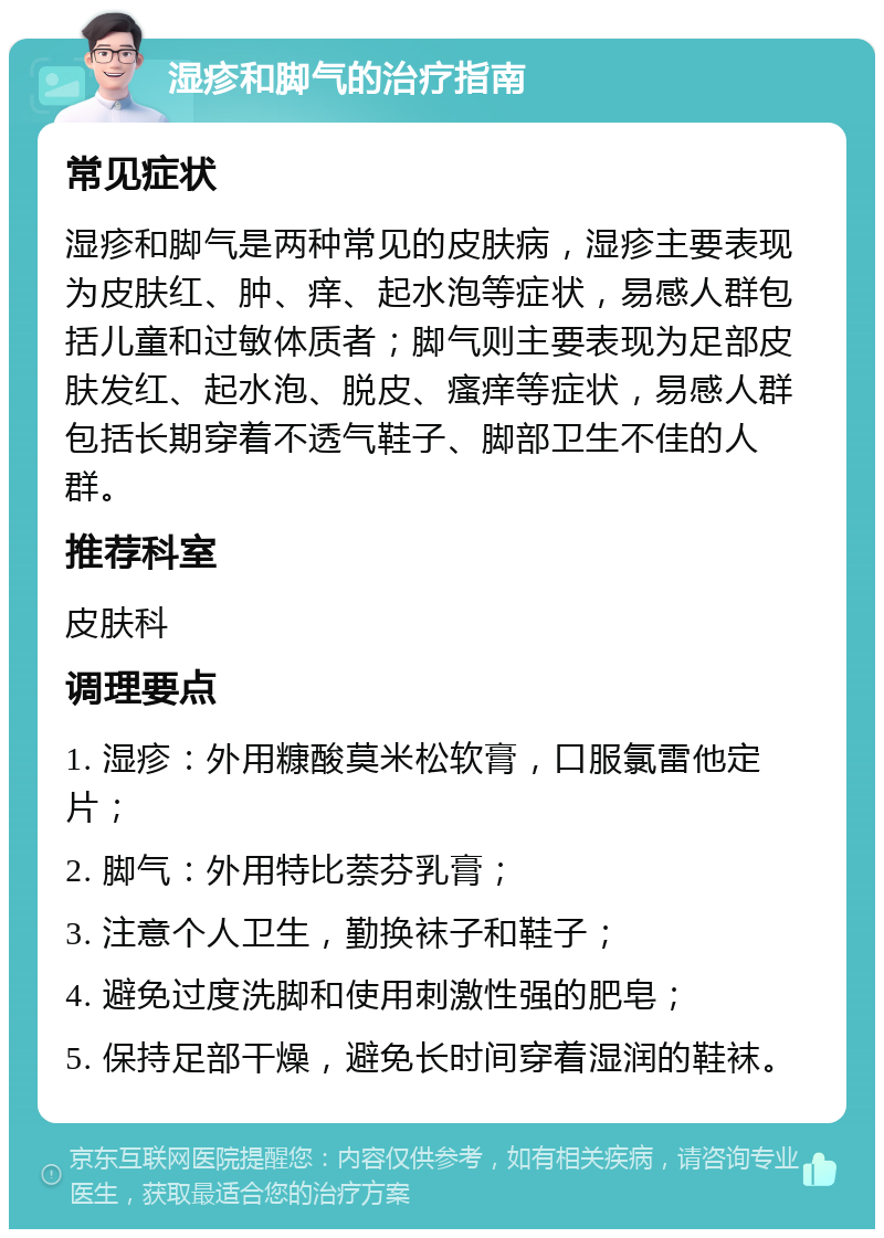 湿疹和脚气的治疗指南 常见症状 湿疹和脚气是两种常见的皮肤病，湿疹主要表现为皮肤红、肿、痒、起水泡等症状，易感人群包括儿童和过敏体质者；脚气则主要表现为足部皮肤发红、起水泡、脱皮、瘙痒等症状，易感人群包括长期穿着不透气鞋子、脚部卫生不佳的人群。 推荐科室 皮肤科 调理要点 1. 湿疹：外用糠酸莫米松软膏，口服氯雷他定片； 2. 脚气：外用特比萘芬乳膏； 3. 注意个人卫生，勤换袜子和鞋子； 4. 避免过度洗脚和使用刺激性强的肥皂； 5. 保持足部干燥，避免长时间穿着湿润的鞋袜。