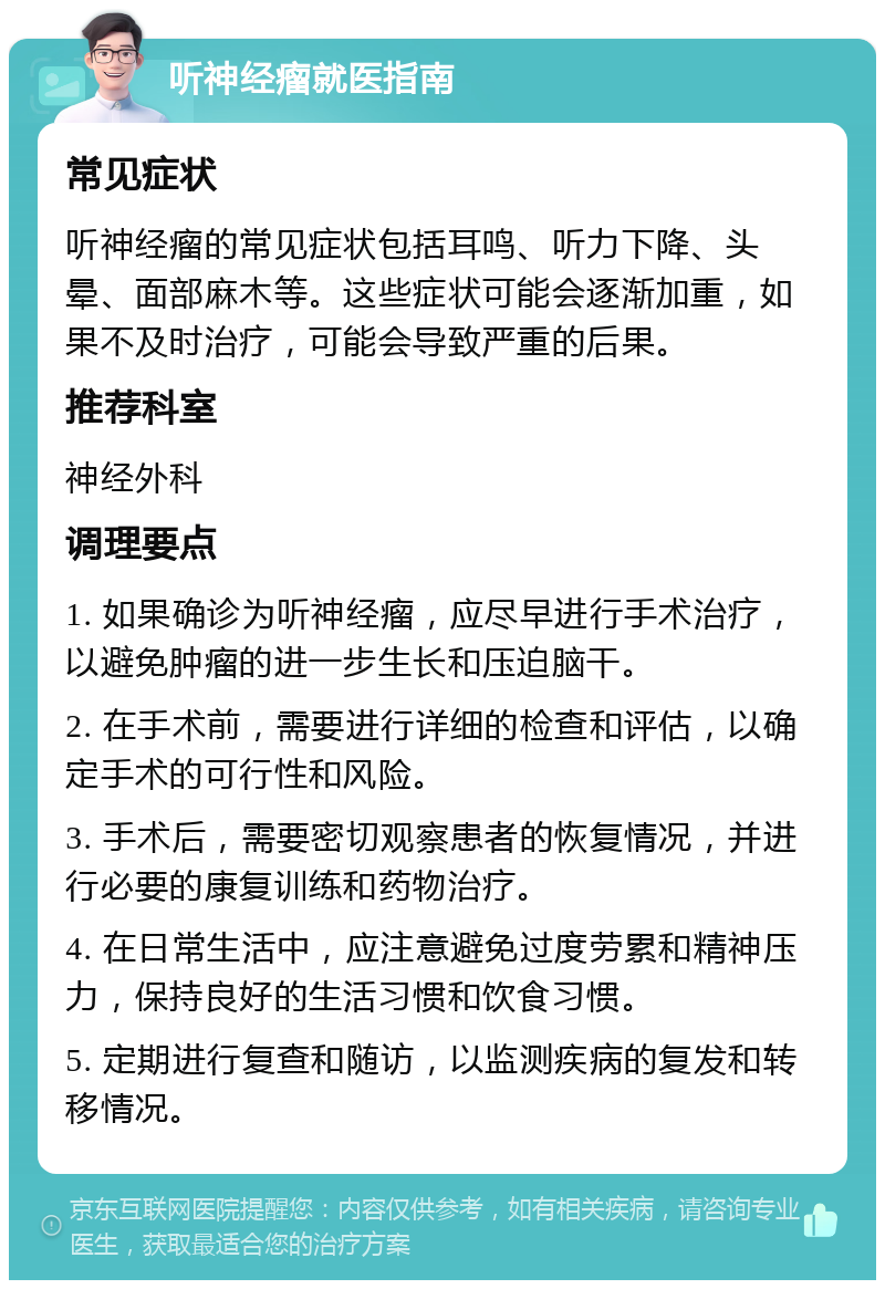 听神经瘤就医指南 常见症状 听神经瘤的常见症状包括耳鸣、听力下降、头晕、面部麻木等。这些症状可能会逐渐加重，如果不及时治疗，可能会导致严重的后果。 推荐科室 神经外科 调理要点 1. 如果确诊为听神经瘤，应尽早进行手术治疗，以避免肿瘤的进一步生长和压迫脑干。 2. 在手术前，需要进行详细的检查和评估，以确定手术的可行性和风险。 3. 手术后，需要密切观察患者的恢复情况，并进行必要的康复训练和药物治疗。 4. 在日常生活中，应注意避免过度劳累和精神压力，保持良好的生活习惯和饮食习惯。 5. 定期进行复查和随访，以监测疾病的复发和转移情况。