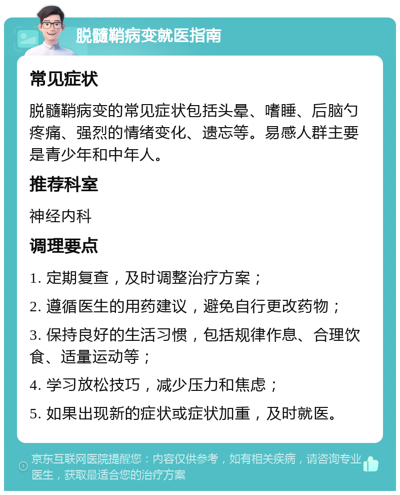 脱髓鞘病变就医指南 常见症状 脱髓鞘病变的常见症状包括头晕、嗜睡、后脑勺疼痛、强烈的情绪变化、遗忘等。易感人群主要是青少年和中年人。 推荐科室 神经内科 调理要点 1. 定期复查，及时调整治疗方案； 2. 遵循医生的用药建议，避免自行更改药物； 3. 保持良好的生活习惯，包括规律作息、合理饮食、适量运动等； 4. 学习放松技巧，减少压力和焦虑； 5. 如果出现新的症状或症状加重，及时就医。