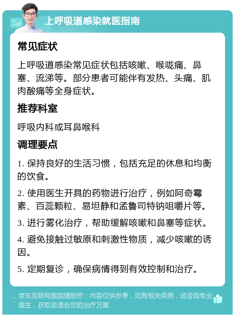 上呼吸道感染就医指南 常见症状 上呼吸道感染常见症状包括咳嗽、喉咙痛、鼻塞、流涕等。部分患者可能伴有发热、头痛、肌肉酸痛等全身症状。 推荐科室 呼吸内科或耳鼻喉科 调理要点 1. 保持良好的生活习惯，包括充足的休息和均衡的饮食。 2. 使用医生开具的药物进行治疗，例如阿奇霉素、百蕊颗粒、易坦静和孟鲁司特钠咀嚼片等。 3. 进行雾化治疗，帮助缓解咳嗽和鼻塞等症状。 4. 避免接触过敏原和刺激性物质，减少咳嗽的诱因。 5. 定期复诊，确保病情得到有效控制和治疗。