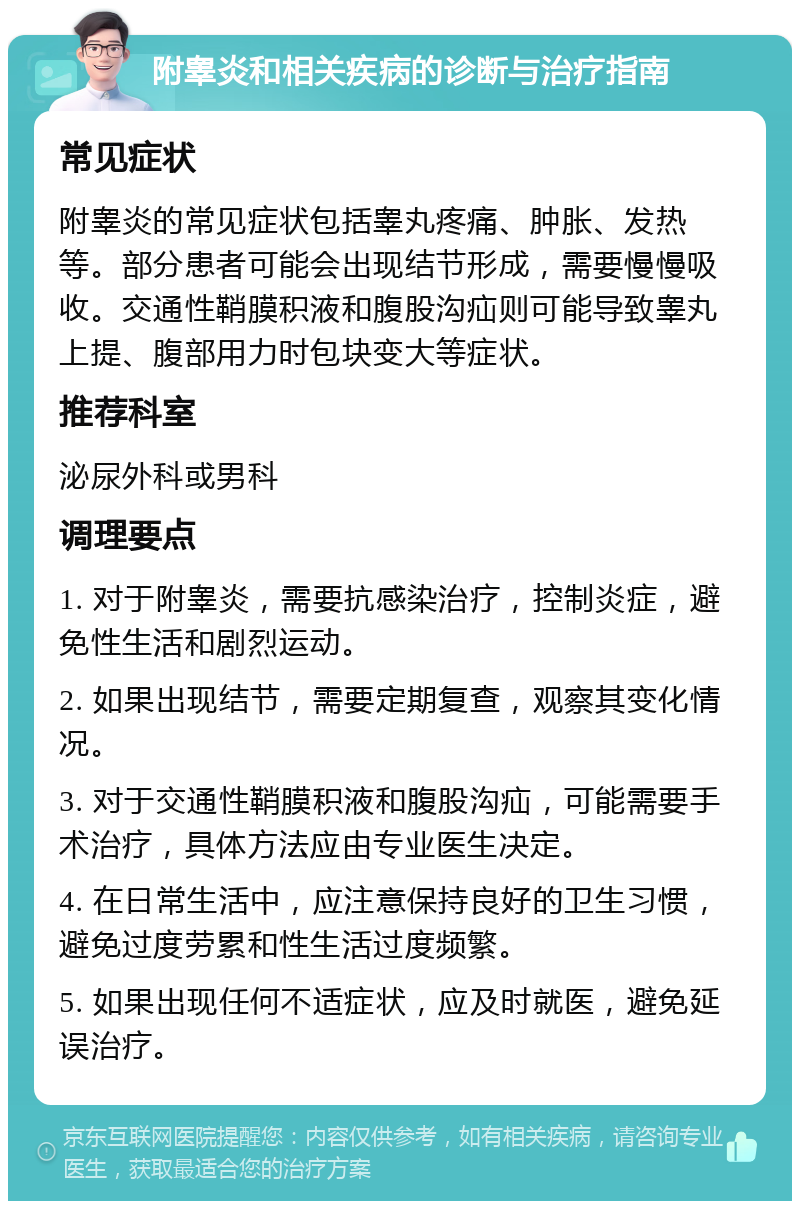 附睾炎和相关疾病的诊断与治疗指南 常见症状 附睾炎的常见症状包括睾丸疼痛、肿胀、发热等。部分患者可能会出现结节形成，需要慢慢吸收。交通性鞘膜积液和腹股沟疝则可能导致睾丸上提、腹部用力时包块变大等症状。 推荐科室 泌尿外科或男科 调理要点 1. 对于附睾炎，需要抗感染治疗，控制炎症，避免性生活和剧烈运动。 2. 如果出现结节，需要定期复查，观察其变化情况。 3. 对于交通性鞘膜积液和腹股沟疝，可能需要手术治疗，具体方法应由专业医生决定。 4. 在日常生活中，应注意保持良好的卫生习惯，避免过度劳累和性生活过度频繁。 5. 如果出现任何不适症状，应及时就医，避免延误治疗。