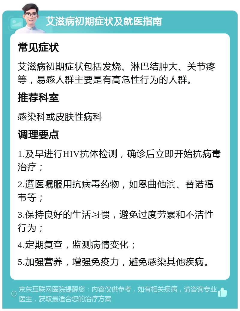 艾滋病初期症状及就医指南 常见症状 艾滋病初期症状包括发烧、淋巴结肿大、关节疼等，易感人群主要是有高危性行为的人群。 推荐科室 感染科或皮肤性病科 调理要点 1.及早进行HIV抗体检测，确诊后立即开始抗病毒治疗； 2.遵医嘱服用抗病毒药物，如恩曲他滨、替诺福韦等； 3.保持良好的生活习惯，避免过度劳累和不洁性行为； 4.定期复查，监测病情变化； 5.加强营养，增强免疫力，避免感染其他疾病。