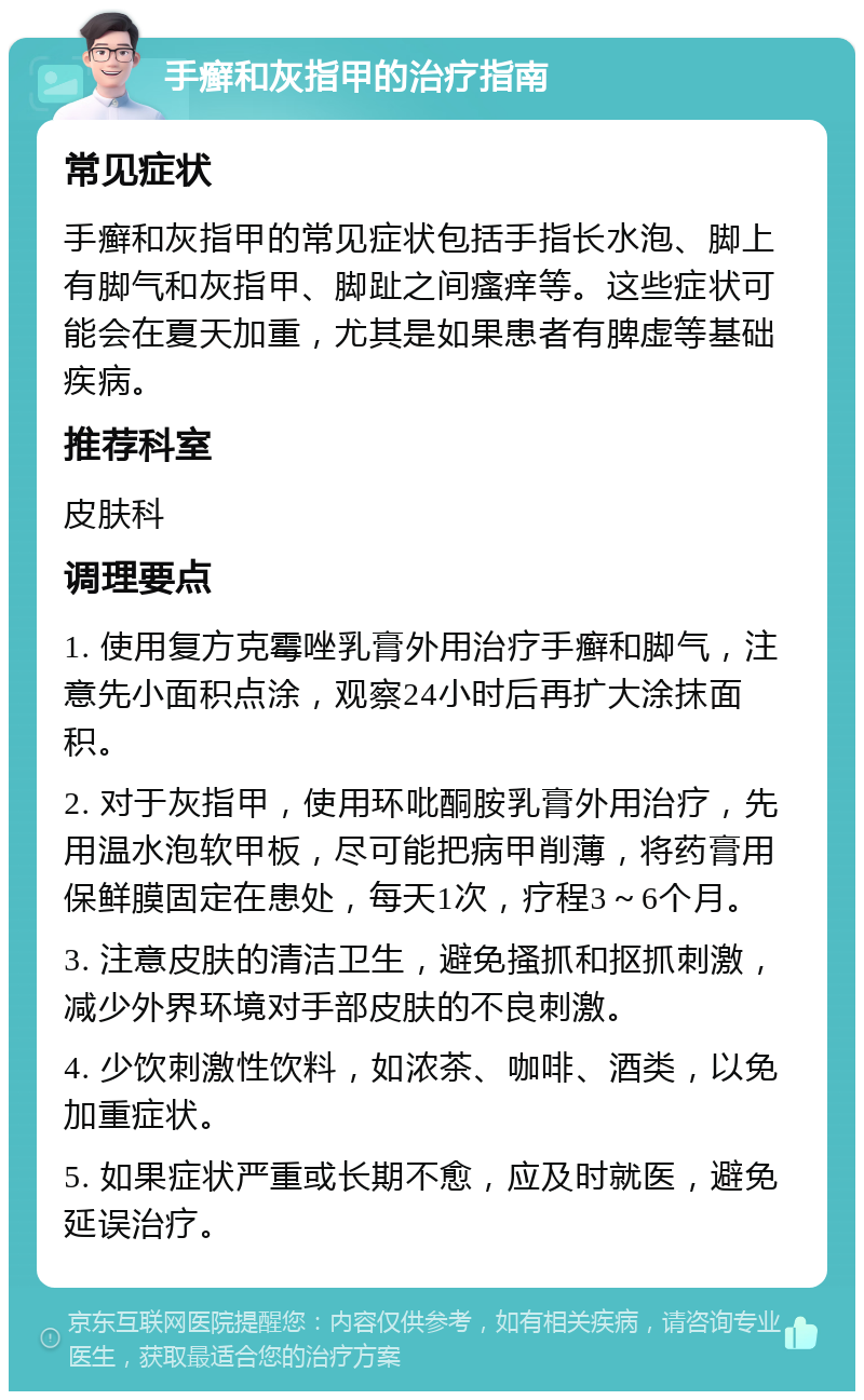 手癣和灰指甲的治疗指南 常见症状 手癣和灰指甲的常见症状包括手指长水泡、脚上有脚气和灰指甲、脚趾之间瘙痒等。这些症状可能会在夏天加重，尤其是如果患者有脾虚等基础疾病。 推荐科室 皮肤科 调理要点 1. 使用复方克霉唑乳膏外用治疗手癣和脚气，注意先小面积点涂，观察24小时后再扩大涂抹面积。 2. 对于灰指甲，使用环吡酮胺乳膏外用治疗，先用温水泡软甲板，尽可能把病甲削薄，将药膏用保鲜膜固定在患处，每天1次，疗程3～6个月。 3. 注意皮肤的清洁卫生，避免搔抓和抠抓刺激，减少外界环境对手部皮肤的不良刺激。 4. 少饮刺激性饮料，如浓茶、咖啡、酒类，以免加重症状。 5. 如果症状严重或长期不愈，应及时就医，避免延误治疗。