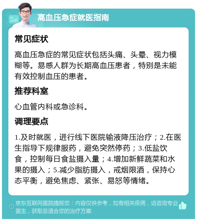 高血压急症就医指南 常见症状 高血压急症的常见症状包括头痛、头晕、视力模糊等。易感人群为长期高血压患者，特别是未能有效控制血压的患者。 推荐科室 心血管内科或急诊科。 调理要点 1.及时就医，进行线下医院输液降压治疗；2.在医生指导下规律服药，避免突然停药；3.低盐饮食，控制每日食盐摄入量；4.增加新鲜蔬菜和水果的摄入；5.减少脂肪摄入，戒烟限酒，保持心态平衡，避免焦虑、紧张、易怒等情绪。