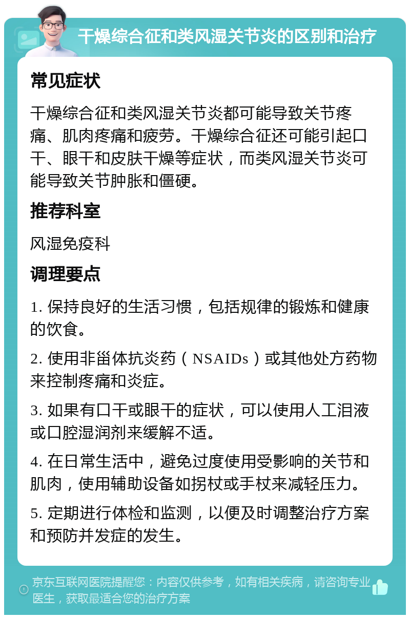 干燥综合征和类风湿关节炎的区别和治疗 常见症状 干燥综合征和类风湿关节炎都可能导致关节疼痛、肌肉疼痛和疲劳。干燥综合征还可能引起口干、眼干和皮肤干燥等症状，而类风湿关节炎可能导致关节肿胀和僵硬。 推荐科室 风湿免疫科 调理要点 1. 保持良好的生活习惯，包括规律的锻炼和健康的饮食。 2. 使用非甾体抗炎药（NSAIDs）或其他处方药物来控制疼痛和炎症。 3. 如果有口干或眼干的症状，可以使用人工泪液或口腔湿润剂来缓解不适。 4. 在日常生活中，避免过度使用受影响的关节和肌肉，使用辅助设备如拐杖或手杖来减轻压力。 5. 定期进行体检和监测，以便及时调整治疗方案和预防并发症的发生。