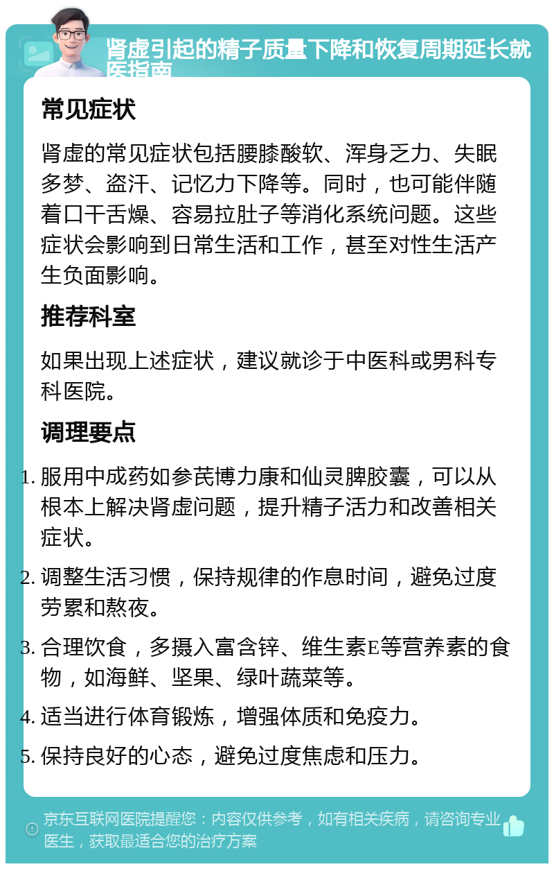 肾虚引起的精子质量下降和恢复周期延长就医指南 常见症状 肾虚的常见症状包括腰膝酸软、浑身乏力、失眠多梦、盗汗、记忆力下降等。同时，也可能伴随着口干舌燥、容易拉肚子等消化系统问题。这些症状会影响到日常生活和工作，甚至对性生活产生负面影响。 推荐科室 如果出现上述症状，建议就诊于中医科或男科专科医院。 调理要点 服用中成药如参芪博力康和仙灵脾胶囊，可以从根本上解决肾虚问题，提升精子活力和改善相关症状。 调整生活习惯，保持规律的作息时间，避免过度劳累和熬夜。 合理饮食，多摄入富含锌、维生素E等营养素的食物，如海鲜、坚果、绿叶蔬菜等。 适当进行体育锻炼，增强体质和免疫力。 保持良好的心态，避免过度焦虑和压力。