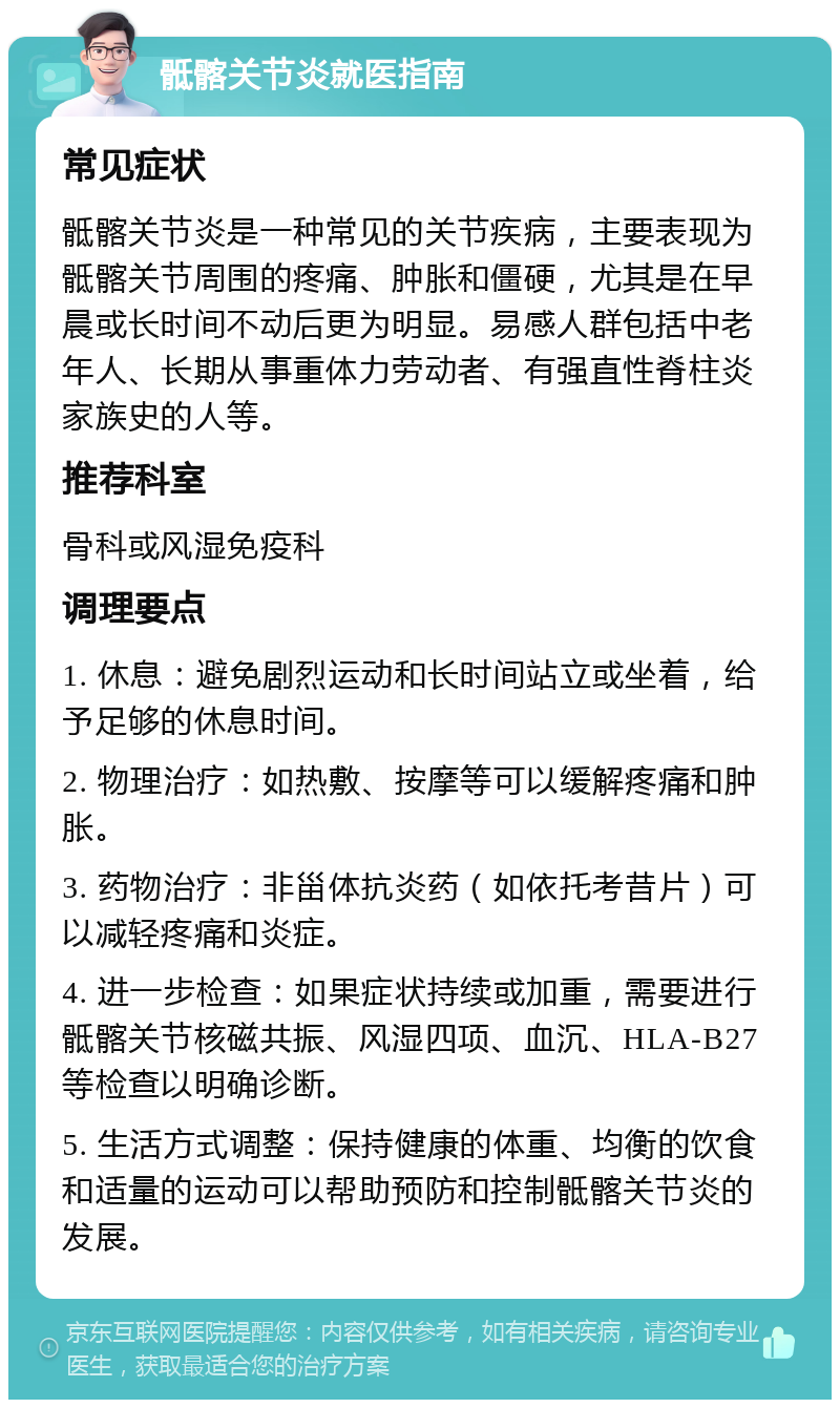 骶髂关节炎就医指南 常见症状 骶髂关节炎是一种常见的关节疾病，主要表现为骶髂关节周围的疼痛、肿胀和僵硬，尤其是在早晨或长时间不动后更为明显。易感人群包括中老年人、长期从事重体力劳动者、有强直性脊柱炎家族史的人等。 推荐科室 骨科或风湿免疫科 调理要点 1. 休息：避免剧烈运动和长时间站立或坐着，给予足够的休息时间。 2. 物理治疗：如热敷、按摩等可以缓解疼痛和肿胀。 3. 药物治疗：非甾体抗炎药（如依托考昔片）可以减轻疼痛和炎症。 4. 进一步检查：如果症状持续或加重，需要进行骶髂关节核磁共振、风湿四项、血沉、HLA-B27等检查以明确诊断。 5. 生活方式调整：保持健康的体重、均衡的饮食和适量的运动可以帮助预防和控制骶髂关节炎的发展。