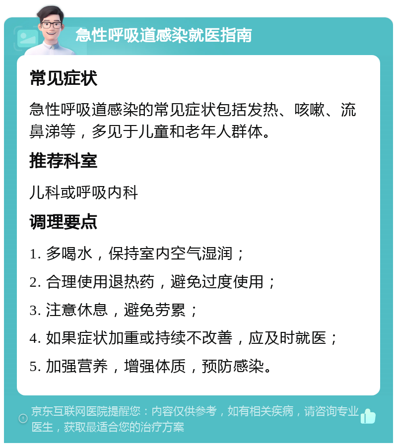 急性呼吸道感染就医指南 常见症状 急性呼吸道感染的常见症状包括发热、咳嗽、流鼻涕等，多见于儿童和老年人群体。 推荐科室 儿科或呼吸内科 调理要点 1. 多喝水，保持室内空气湿润； 2. 合理使用退热药，避免过度使用； 3. 注意休息，避免劳累； 4. 如果症状加重或持续不改善，应及时就医； 5. 加强营养，增强体质，预防感染。