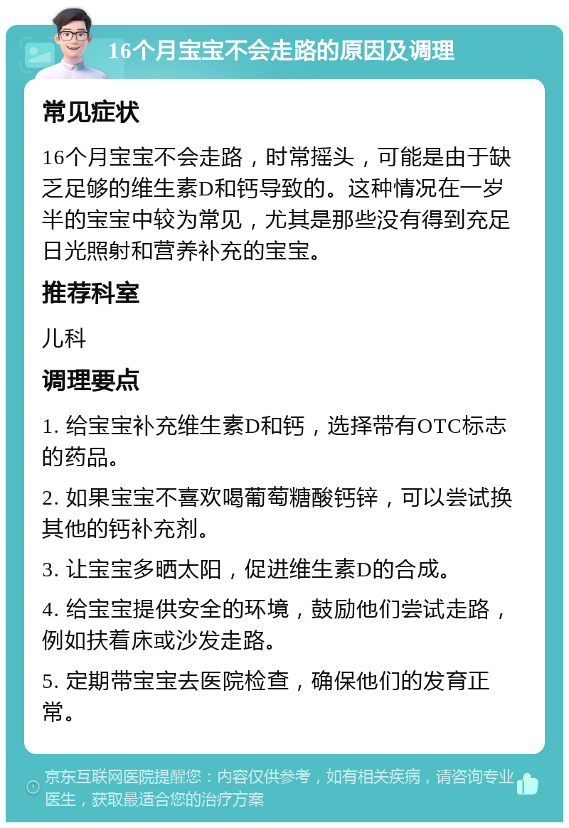 16个月宝宝不会走路的原因及调理 常见症状 16个月宝宝不会走路，时常摇头，可能是由于缺乏足够的维生素D和钙导致的。这种情况在一岁半的宝宝中较为常见，尤其是那些没有得到充足日光照射和营养补充的宝宝。 推荐科室 儿科 调理要点 1. 给宝宝补充维生素D和钙，选择带有OTC标志的药品。 2. 如果宝宝不喜欢喝葡萄糖酸钙锌，可以尝试换其他的钙补充剂。 3. 让宝宝多晒太阳，促进维生素D的合成。 4. 给宝宝提供安全的环境，鼓励他们尝试走路，例如扶着床或沙发走路。 5. 定期带宝宝去医院检查，确保他们的发育正常。