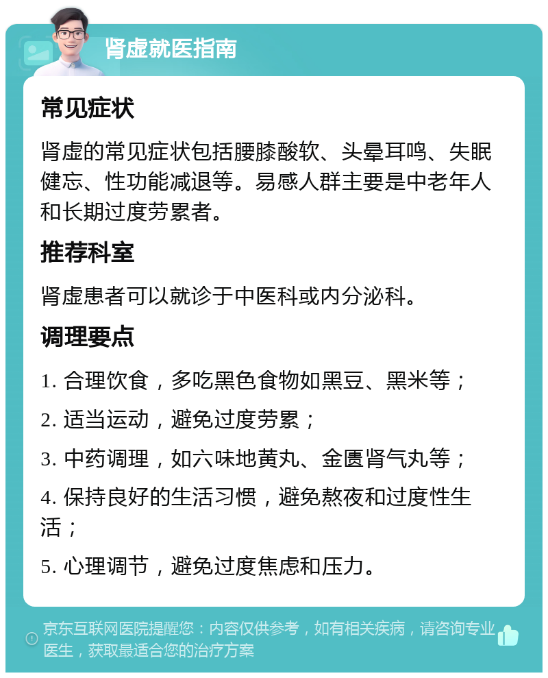 肾虚就医指南 常见症状 肾虚的常见症状包括腰膝酸软、头晕耳鸣、失眠健忘、性功能减退等。易感人群主要是中老年人和长期过度劳累者。 推荐科室 肾虚患者可以就诊于中医科或内分泌科。 调理要点 1. 合理饮食，多吃黑色食物如黑豆、黑米等； 2. 适当运动，避免过度劳累； 3. 中药调理，如六味地黄丸、金匮肾气丸等； 4. 保持良好的生活习惯，避免熬夜和过度性生活； 5. 心理调节，避免过度焦虑和压力。