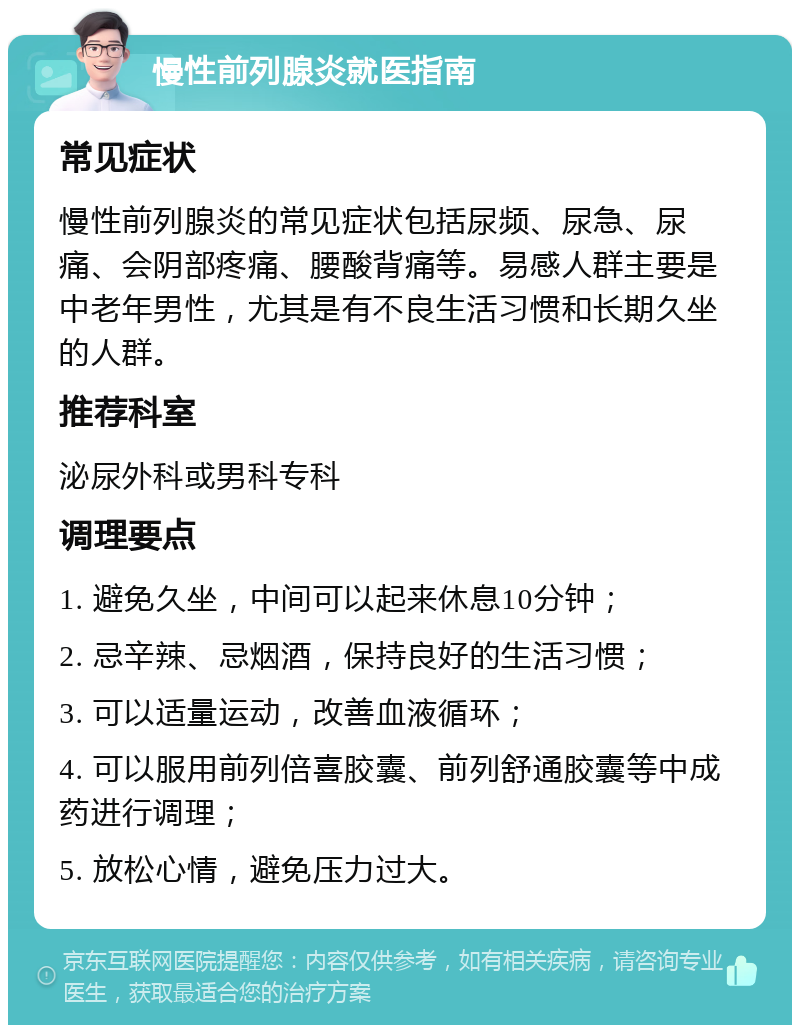 慢性前列腺炎就医指南 常见症状 慢性前列腺炎的常见症状包括尿频、尿急、尿痛、会阴部疼痛、腰酸背痛等。易感人群主要是中老年男性，尤其是有不良生活习惯和长期久坐的人群。 推荐科室 泌尿外科或男科专科 调理要点 1. 避免久坐，中间可以起来休息10分钟； 2. 忌辛辣、忌烟酒，保持良好的生活习惯； 3. 可以适量运动，改善血液循环； 4. 可以服用前列倍喜胶囊、前列舒通胶囊等中成药进行调理； 5. 放松心情，避免压力过大。