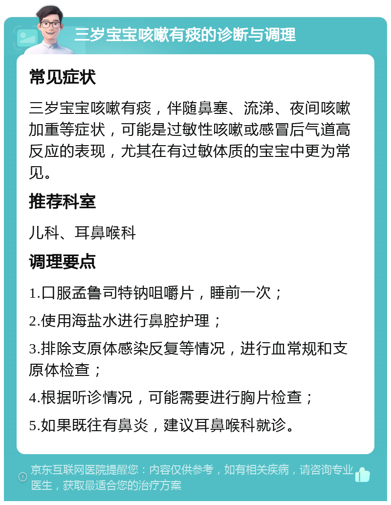 三岁宝宝咳嗽有痰的诊断与调理 常见症状 三岁宝宝咳嗽有痰，伴随鼻塞、流涕、夜间咳嗽加重等症状，可能是过敏性咳嗽或感冒后气道高反应的表现，尤其在有过敏体质的宝宝中更为常见。 推荐科室 儿科、耳鼻喉科 调理要点 1.口服孟鲁司特钠咀嚼片，睡前一次； 2.使用海盐水进行鼻腔护理； 3.排除支原体感染反复等情况，进行血常规和支原体检查； 4.根据听诊情况，可能需要进行胸片检查； 5.如果既往有鼻炎，建议耳鼻喉科就诊。