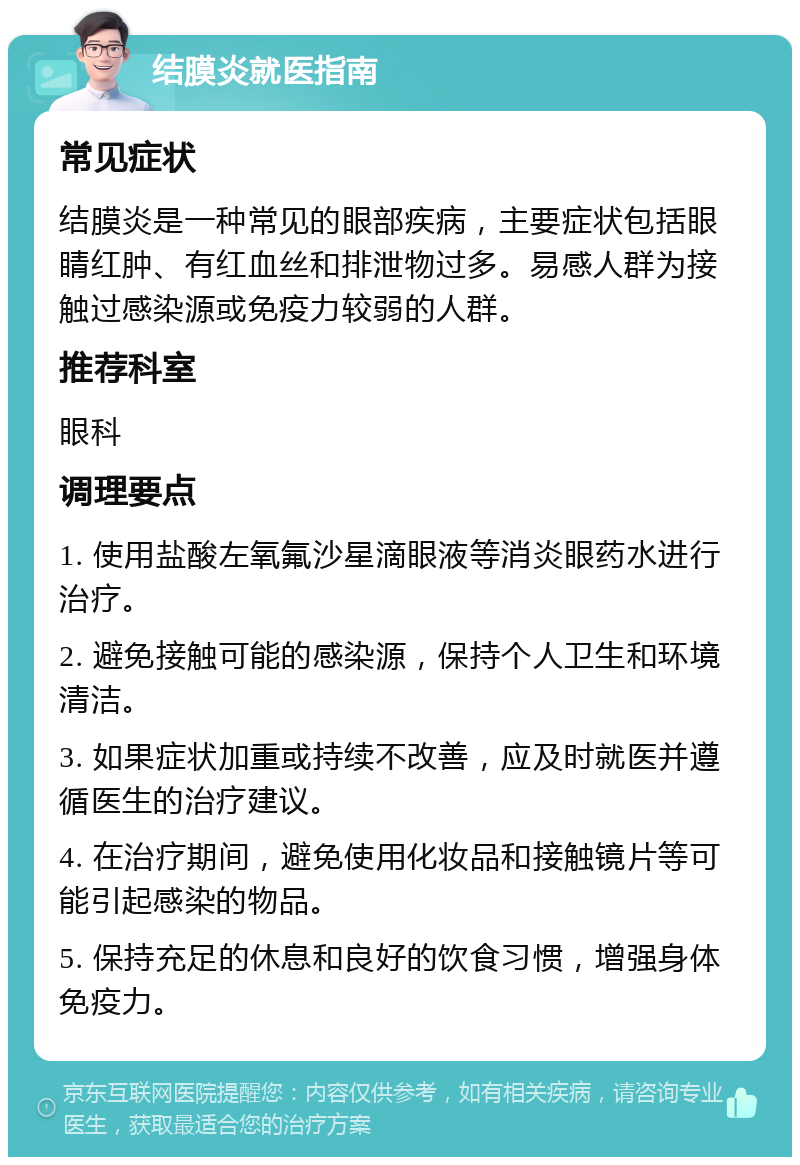 结膜炎就医指南 常见症状 结膜炎是一种常见的眼部疾病，主要症状包括眼睛红肿、有红血丝和排泄物过多。易感人群为接触过感染源或免疫力较弱的人群。 推荐科室 眼科 调理要点 1. 使用盐酸左氧氟沙星滴眼液等消炎眼药水进行治疗。 2. 避免接触可能的感染源，保持个人卫生和环境清洁。 3. 如果症状加重或持续不改善，应及时就医并遵循医生的治疗建议。 4. 在治疗期间，避免使用化妆品和接触镜片等可能引起感染的物品。 5. 保持充足的休息和良好的饮食习惯，增强身体免疫力。