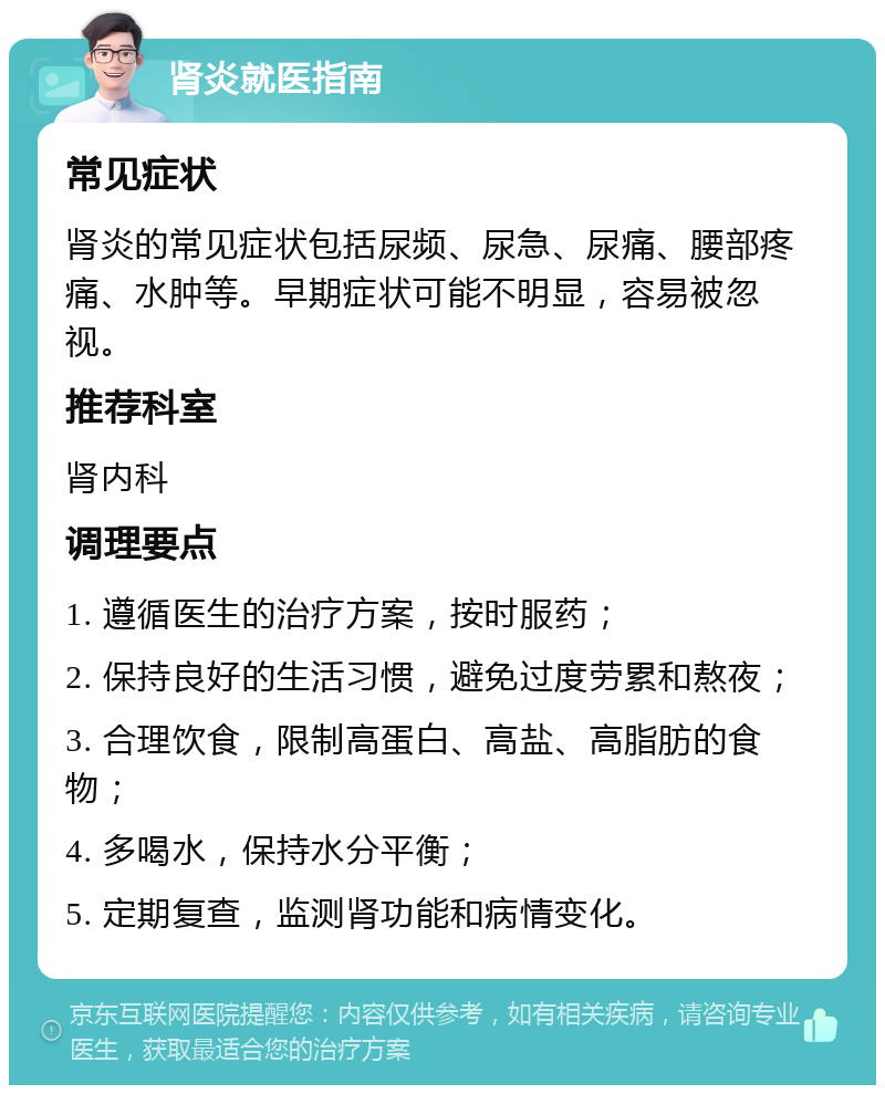 肾炎就医指南 常见症状 肾炎的常见症状包括尿频、尿急、尿痛、腰部疼痛、水肿等。早期症状可能不明显，容易被忽视。 推荐科室 肾内科 调理要点 1. 遵循医生的治疗方案，按时服药； 2. 保持良好的生活习惯，避免过度劳累和熬夜； 3. 合理饮食，限制高蛋白、高盐、高脂肪的食物； 4. 多喝水，保持水分平衡； 5. 定期复查，监测肾功能和病情变化。