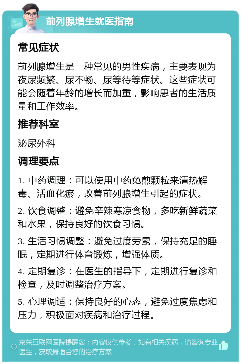 前列腺增生就医指南 常见症状 前列腺增生是一种常见的男性疾病，主要表现为夜尿频繁、尿不畅、尿等待等症状。这些症状可能会随着年龄的增长而加重，影响患者的生活质量和工作效率。 推荐科室 泌尿外科 调理要点 1. 中药调理：可以使用中药免煎颗粒来清热解毒、活血化瘀，改善前列腺增生引起的症状。 2. 饮食调整：避免辛辣寒凉食物，多吃新鲜蔬菜和水果，保持良好的饮食习惯。 3. 生活习惯调整：避免过度劳累，保持充足的睡眠，定期进行体育锻炼，增强体质。 4. 定期复诊：在医生的指导下，定期进行复诊和检查，及时调整治疗方案。 5. 心理调适：保持良好的心态，避免过度焦虑和压力，积极面对疾病和治疗过程。