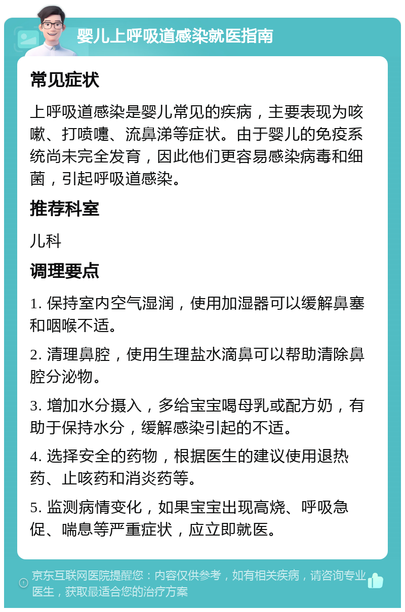 婴儿上呼吸道感染就医指南 常见症状 上呼吸道感染是婴儿常见的疾病，主要表现为咳嗽、打喷嚏、流鼻涕等症状。由于婴儿的免疫系统尚未完全发育，因此他们更容易感染病毒和细菌，引起呼吸道感染。 推荐科室 儿科 调理要点 1. 保持室内空气湿润，使用加湿器可以缓解鼻塞和咽喉不适。 2. 清理鼻腔，使用生理盐水滴鼻可以帮助清除鼻腔分泌物。 3. 增加水分摄入，多给宝宝喝母乳或配方奶，有助于保持水分，缓解感染引起的不适。 4. 选择安全的药物，根据医生的建议使用退热药、止咳药和消炎药等。 5. 监测病情变化，如果宝宝出现高烧、呼吸急促、喘息等严重症状，应立即就医。