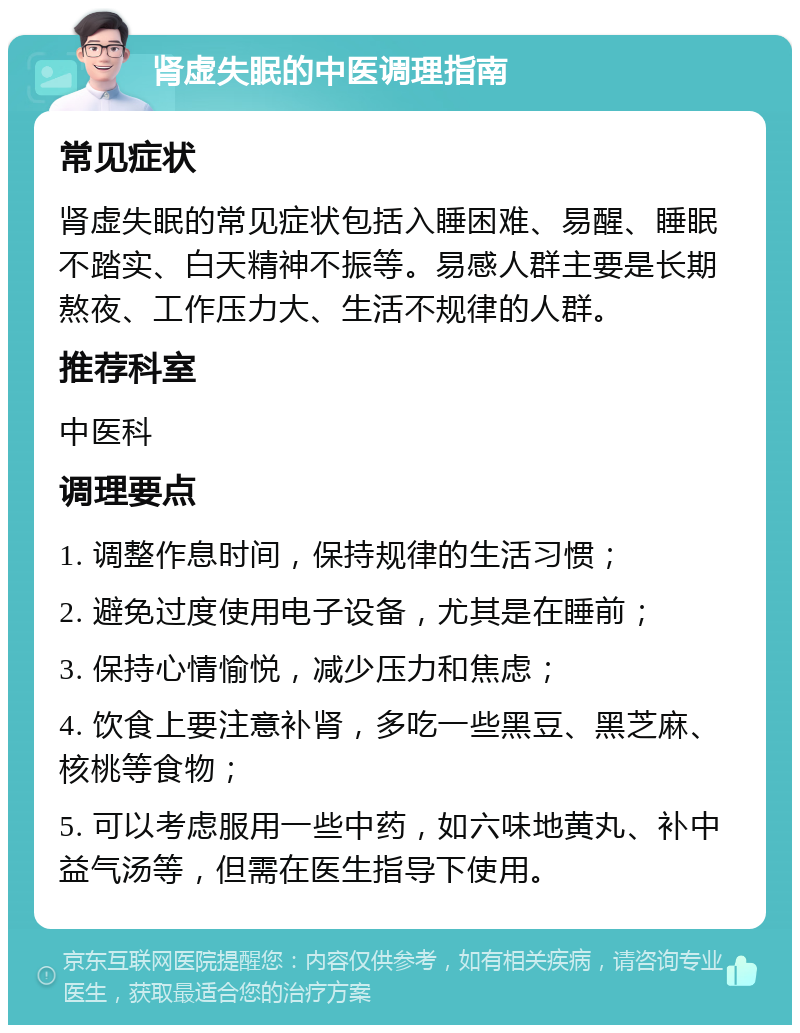 肾虚失眠的中医调理指南 常见症状 肾虚失眠的常见症状包括入睡困难、易醒、睡眠不踏实、白天精神不振等。易感人群主要是长期熬夜、工作压力大、生活不规律的人群。 推荐科室 中医科 调理要点 1. 调整作息时间，保持规律的生活习惯； 2. 避免过度使用电子设备，尤其是在睡前； 3. 保持心情愉悦，减少压力和焦虑； 4. 饮食上要注意补肾，多吃一些黑豆、黑芝麻、核桃等食物； 5. 可以考虑服用一些中药，如六味地黄丸、补中益气汤等，但需在医生指导下使用。