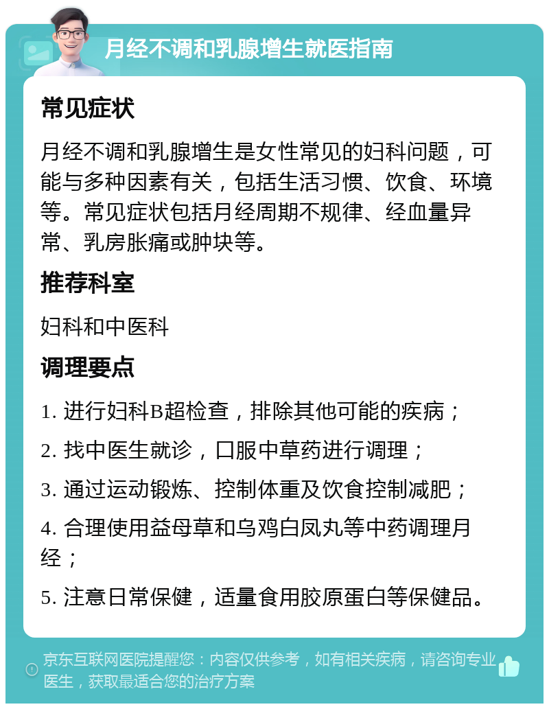 月经不调和乳腺增生就医指南 常见症状 月经不调和乳腺增生是女性常见的妇科问题，可能与多种因素有关，包括生活习惯、饮食、环境等。常见症状包括月经周期不规律、经血量异常、乳房胀痛或肿块等。 推荐科室 妇科和中医科 调理要点 1. 进行妇科B超检查，排除其他可能的疾病； 2. 找中医生就诊，口服中草药进行调理； 3. 通过运动锻炼、控制体重及饮食控制减肥； 4. 合理使用益母草和乌鸡白凤丸等中药调理月经； 5. 注意日常保健，适量食用胶原蛋白等保健品。