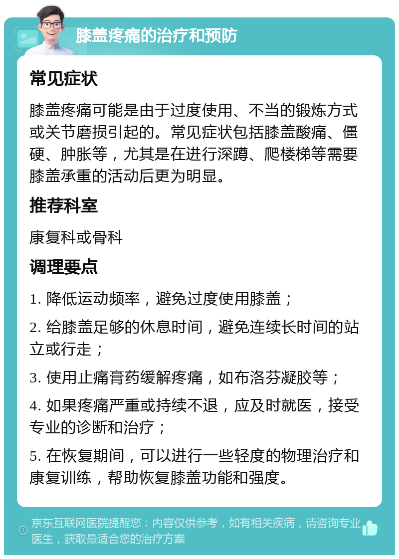 膝盖疼痛的治疗和预防 常见症状 膝盖疼痛可能是由于过度使用、不当的锻炼方式或关节磨损引起的。常见症状包括膝盖酸痛、僵硬、肿胀等，尤其是在进行深蹲、爬楼梯等需要膝盖承重的活动后更为明显。 推荐科室 康复科或骨科 调理要点 1. 降低运动频率，避免过度使用膝盖； 2. 给膝盖足够的休息时间，避免连续长时间的站立或行走； 3. 使用止痛膏药缓解疼痛，如布洛芬凝胶等； 4. 如果疼痛严重或持续不退，应及时就医，接受专业的诊断和治疗； 5. 在恢复期间，可以进行一些轻度的物理治疗和康复训练，帮助恢复膝盖功能和强度。