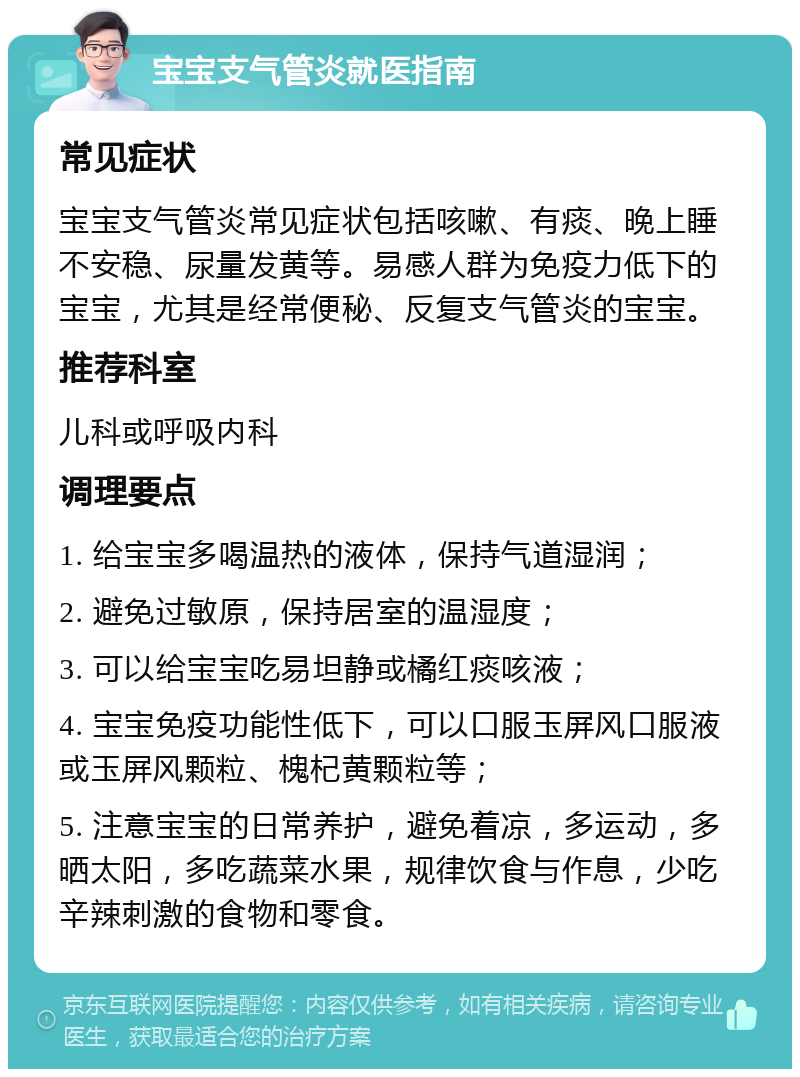 宝宝支气管炎就医指南 常见症状 宝宝支气管炎常见症状包括咳嗽、有痰、晚上睡不安稳、尿量发黄等。易感人群为免疫力低下的宝宝，尤其是经常便秘、反复支气管炎的宝宝。 推荐科室 儿科或呼吸内科 调理要点 1. 给宝宝多喝温热的液体，保持气道湿润； 2. 避免过敏原，保持居室的温湿度； 3. 可以给宝宝吃易坦静或橘红痰咳液； 4. 宝宝免疫功能性低下，可以口服玉屏风口服液或玉屏风颗粒、槐杞黄颗粒等； 5. 注意宝宝的日常养护，避免着凉，多运动，多晒太阳，多吃蔬菜水果，规律饮食与作息，少吃辛辣刺激的食物和零食。