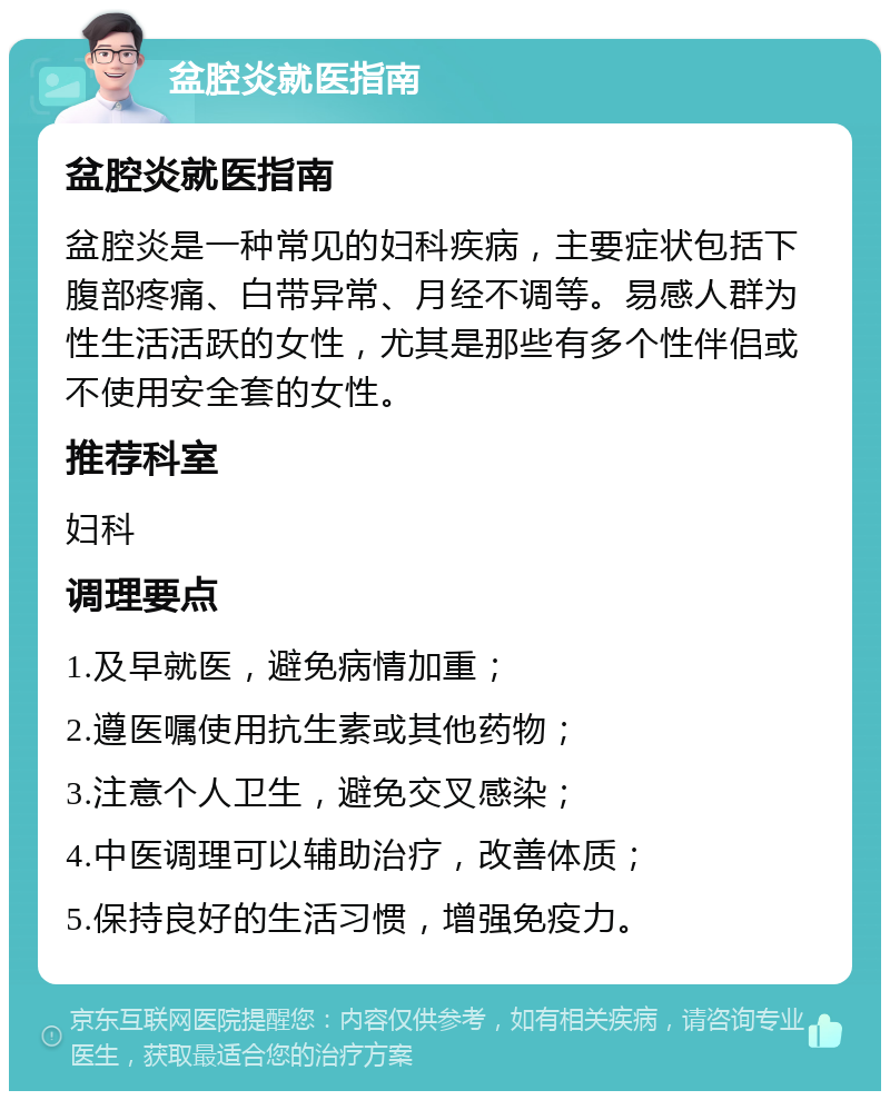 盆腔炎就医指南 盆腔炎就医指南 盆腔炎是一种常见的妇科疾病，主要症状包括下腹部疼痛、白带异常、月经不调等。易感人群为性生活活跃的女性，尤其是那些有多个性伴侣或不使用安全套的女性。 推荐科室 妇科 调理要点 1.及早就医，避免病情加重； 2.遵医嘱使用抗生素或其他药物； 3.注意个人卫生，避免交叉感染； 4.中医调理可以辅助治疗，改善体质； 5.保持良好的生活习惯，增强免疫力。