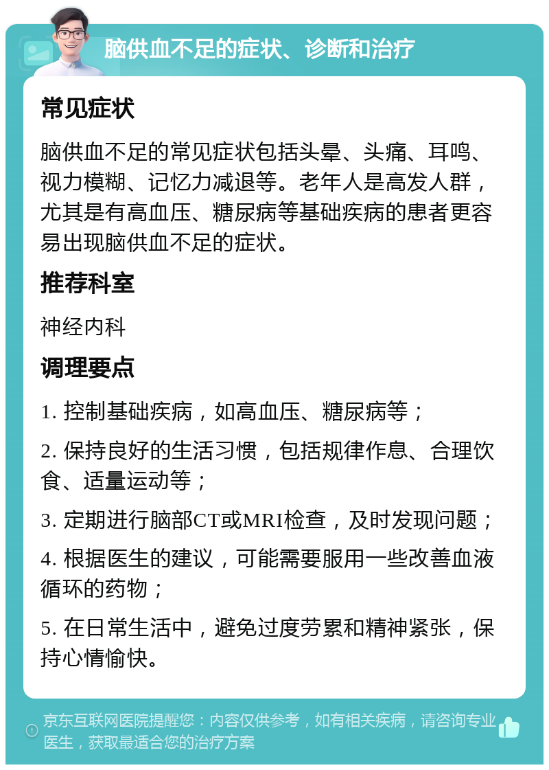 脑供血不足的症状、诊断和治疗 常见症状 脑供血不足的常见症状包括头晕、头痛、耳鸣、视力模糊、记忆力减退等。老年人是高发人群，尤其是有高血压、糖尿病等基础疾病的患者更容易出现脑供血不足的症状。 推荐科室 神经内科 调理要点 1. 控制基础疾病，如高血压、糖尿病等； 2. 保持良好的生活习惯，包括规律作息、合理饮食、适量运动等； 3. 定期进行脑部CT或MRI检查，及时发现问题； 4. 根据医生的建议，可能需要服用一些改善血液循环的药物； 5. 在日常生活中，避免过度劳累和精神紧张，保持心情愉快。