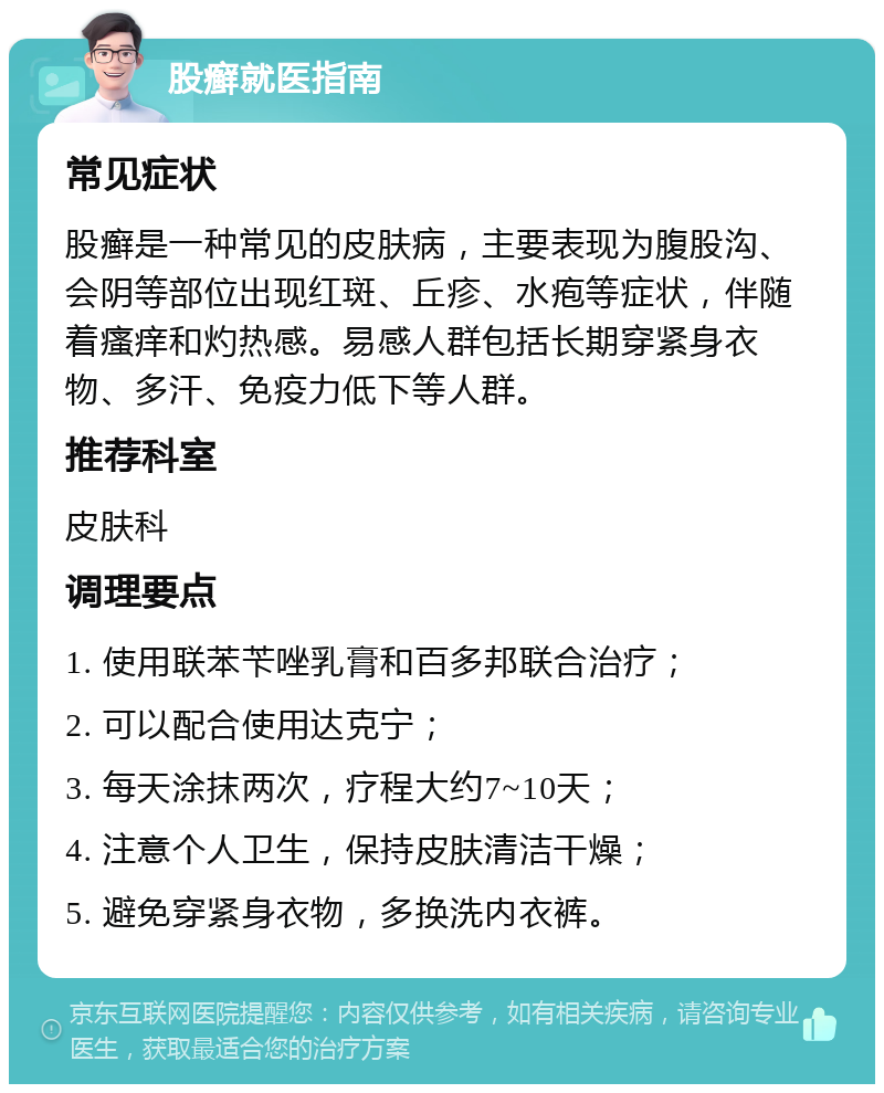 股癣就医指南 常见症状 股癣是一种常见的皮肤病，主要表现为腹股沟、会阴等部位出现红斑、丘疹、水疱等症状，伴随着瘙痒和灼热感。易感人群包括长期穿紧身衣物、多汗、免疫力低下等人群。 推荐科室 皮肤科 调理要点 1. 使用联苯苄唑乳膏和百多邦联合治疗； 2. 可以配合使用达克宁； 3. 每天涂抹两次，疗程大约7~10天； 4. 注意个人卫生，保持皮肤清洁干燥； 5. 避免穿紧身衣物，多换洗内衣裤。