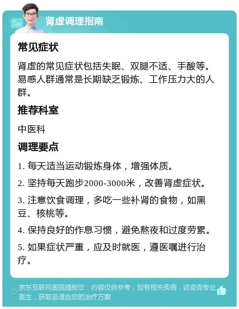 肾虚调理指南 常见症状 肾虚的常见症状包括失眠、双腿不适、手酸等。易感人群通常是长期缺乏锻炼、工作压力大的人群。 推荐科室 中医科 调理要点 1. 每天适当运动锻炼身体，增强体质。 2. 坚持每天跑步2000-3000米，改善肾虚症状。 3. 注意饮食调理，多吃一些补肾的食物，如黑豆、核桃等。 4. 保持良好的作息习惯，避免熬夜和过度劳累。 5. 如果症状严重，应及时就医，遵医嘱进行治疗。