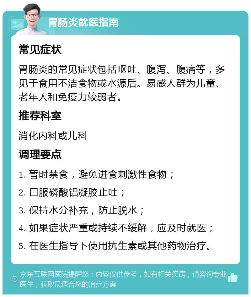 胃肠炎就医指南 常见症状 胃肠炎的常见症状包括呕吐、腹泻、腹痛等，多见于食用不洁食物或水源后。易感人群为儿童、老年人和免疫力较弱者。 推荐科室 消化内科或儿科 调理要点 1. 暂时禁食，避免进食刺激性食物； 2. 口服磷酸铝凝胶止吐； 3. 保持水分补充，防止脱水； 4. 如果症状严重或持续不缓解，应及时就医； 5. 在医生指导下使用抗生素或其他药物治疗。