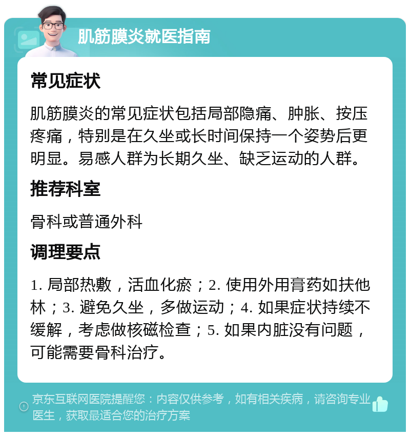 肌筋膜炎就医指南 常见症状 肌筋膜炎的常见症状包括局部隐痛、肿胀、按压疼痛，特别是在久坐或长时间保持一个姿势后更明显。易感人群为长期久坐、缺乏运动的人群。 推荐科室 骨科或普通外科 调理要点 1. 局部热敷，活血化瘀；2. 使用外用膏药如扶他林；3. 避免久坐，多做运动；4. 如果症状持续不缓解，考虑做核磁检查；5. 如果内脏没有问题，可能需要骨科治疗。