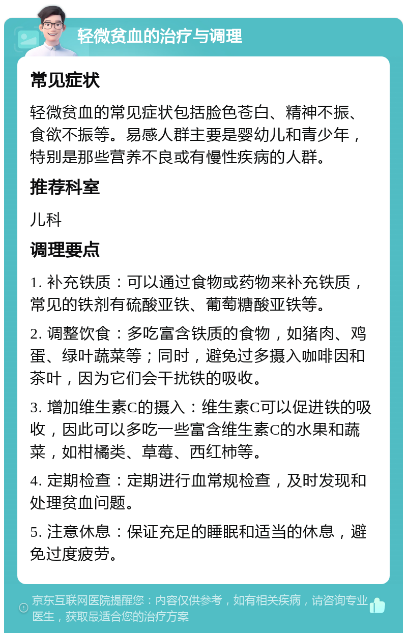 轻微贫血的治疗与调理 常见症状 轻微贫血的常见症状包括脸色苍白、精神不振、食欲不振等。易感人群主要是婴幼儿和青少年，特别是那些营养不良或有慢性疾病的人群。 推荐科室 儿科 调理要点 1. 补充铁质：可以通过食物或药物来补充铁质，常见的铁剂有硫酸亚铁、葡萄糖酸亚铁等。 2. 调整饮食：多吃富含铁质的食物，如猪肉、鸡蛋、绿叶蔬菜等；同时，避免过多摄入咖啡因和茶叶，因为它们会干扰铁的吸收。 3. 增加维生素C的摄入：维生素C可以促进铁的吸收，因此可以多吃一些富含维生素C的水果和蔬菜，如柑橘类、草莓、西红柿等。 4. 定期检查：定期进行血常规检查，及时发现和处理贫血问题。 5. 注意休息：保证充足的睡眠和适当的休息，避免过度疲劳。