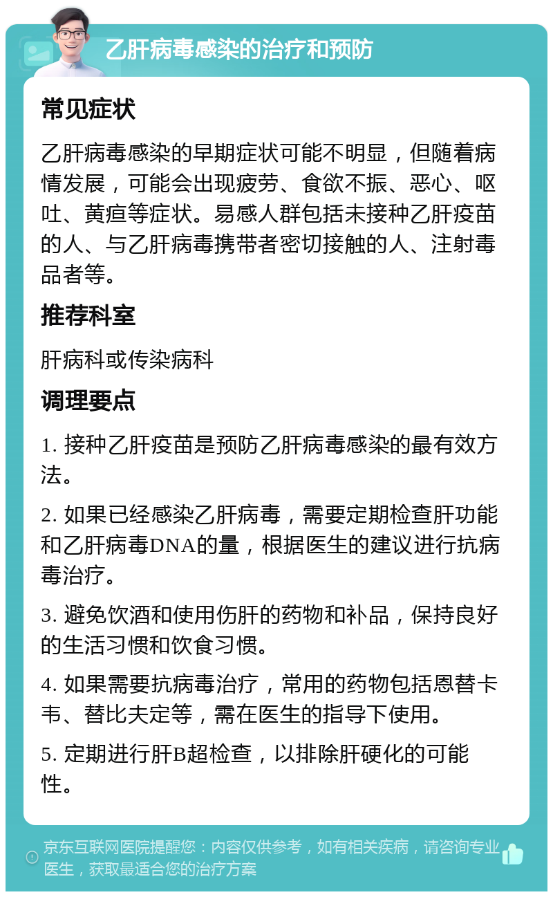 乙肝病毒感染的治疗和预防 常见症状 乙肝病毒感染的早期症状可能不明显，但随着病情发展，可能会出现疲劳、食欲不振、恶心、呕吐、黄疸等症状。易感人群包括未接种乙肝疫苗的人、与乙肝病毒携带者密切接触的人、注射毒品者等。 推荐科室 肝病科或传染病科 调理要点 1. 接种乙肝疫苗是预防乙肝病毒感染的最有效方法。 2. 如果已经感染乙肝病毒，需要定期检查肝功能和乙肝病毒DNA的量，根据医生的建议进行抗病毒治疗。 3. 避免饮酒和使用伤肝的药物和补品，保持良好的生活习惯和饮食习惯。 4. 如果需要抗病毒治疗，常用的药物包括恩替卡韦、替比夫定等，需在医生的指导下使用。 5. 定期进行肝B超检查，以排除肝硬化的可能性。