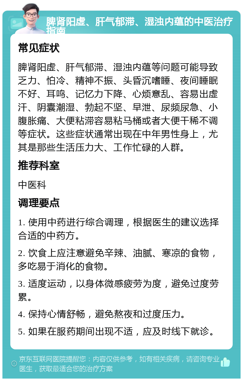 脾肾阳虚、肝气郁滞、湿浊内蕴的中医治疗指南 常见症状 脾肾阳虚、肝气郁滞、湿浊内蕴等问题可能导致乏力、怕冷、精神不振、头昏沉嗜睡、夜间睡眠不好、耳鸣、记忆力下降、心烦意乱、容易出虚汗、阴囊潮湿、勃起不坚、早泄、尿频尿急、小腹胀痛、大便粘滞容易粘马桶或者大便干稀不调等症状。这些症状通常出现在中年男性身上，尤其是那些生活压力大、工作忙碌的人群。 推荐科室 中医科 调理要点 1. 使用中药进行综合调理，根据医生的建议选择合适的中药方。 2. 饮食上应注意避免辛辣、油腻、寒凉的食物，多吃易于消化的食物。 3. 适度运动，以身体微感疲劳为度，避免过度劳累。 4. 保持心情舒畅，避免熬夜和过度压力。 5. 如果在服药期间出现不适，应及时线下就诊。